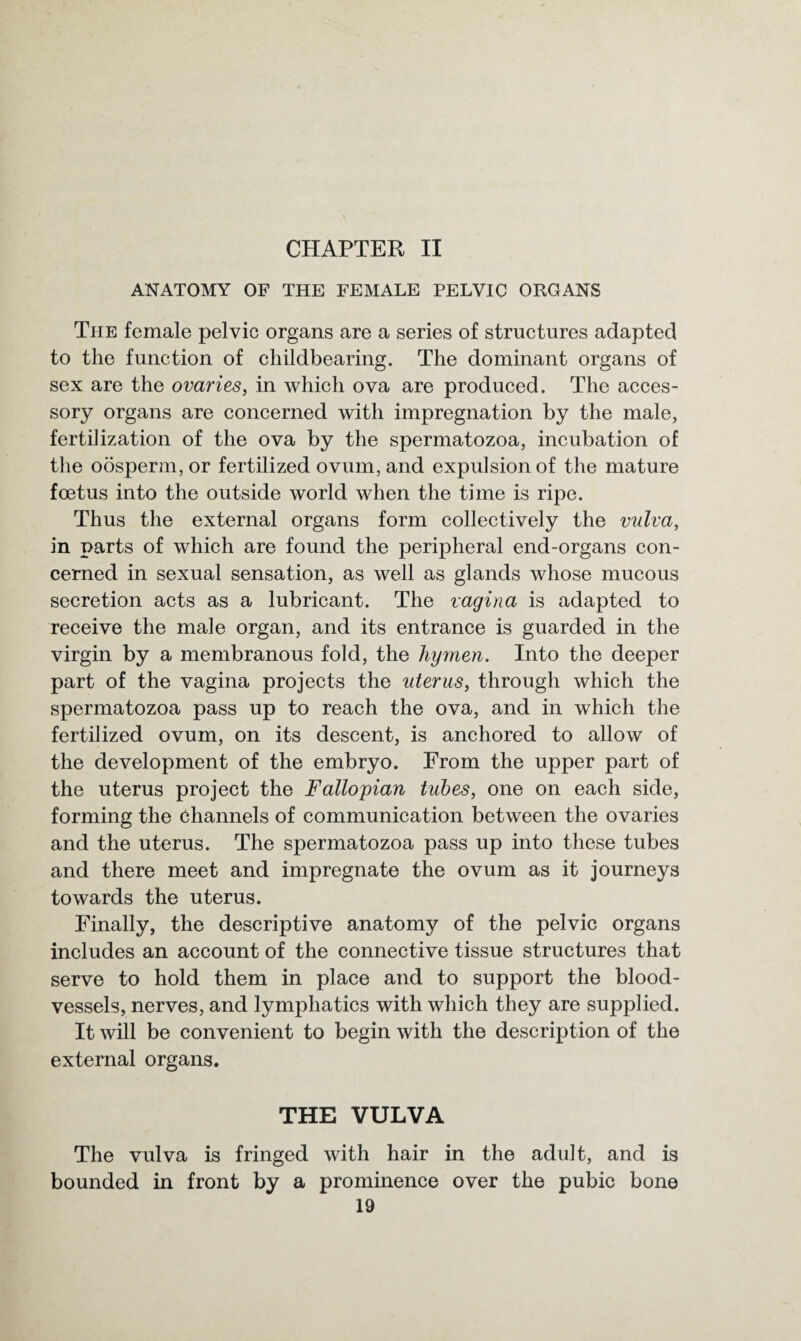 CHAPTER II ANATOMY OF THE FEMALE PELVIC ORGANS The female pelvic organs are a series of structures adapted to the function of childbearing. The dominant organs of sex are the ovaries, in which ova are produced. The acces¬ sory organs are concerned with impregnation by the male, fertilization of the ova by the spermatozoa, incubation of the oosperm, or fertilized ovum, and expulsion of the mature foetus into the outside world when the time is ripe. Thus the external organs form collectively the vulva, in parts of which are found the peripheral end-organs con¬ cerned in sexual sensation, as well as glands whose mucous secretion acts as a lubricant. The vagina is adapted to receive the male organ, and its entrance is guarded in the virgin by a membranous fold, the hymen. Into the deeper part of the vagina projects the uterus, through which the spermatozoa pass up to reach the ova, and in which the fertilized ovum, on its descent, is anchored to allow of the development of the embryo. From the upper part of the uterus project the Fallopian tubes, one on each side, forming the channels of communication between the ovaries and the uterus. The spermatozoa pass up into these tubes and there meet and impregnate the ovum as it journeys towards the uterus. Finally, the descriptive anatomy of the pelvic organs includes an account of the connective tissue structures that serve to hold them in place and to support the blood¬ vessels, nerves, and lymphatics with which they are supplied. It will be convenient to begin with the description of the external organs. THE VULVA The vulva is fringed with hair in the adult, and is bounded in front by a prominence over the pubic bone