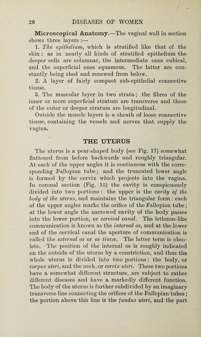 Microscopical Anatomy.—The vaginal wall in section shows three layers :— 1. The epithelium, which is stratified like that of the skin : as in nearly all kinds of stratified epithelium the deeper cells are columnar, the intermediate ones cubical, and the superficial ones squamous. The latter are con¬ stantly being shed and renewed from below. 2. A layer of fairly compact sub-epithelial connective tissue. 3. The muscular layer in two strata; the fibres of the inner or more superficial stratum are transverse and those of the outer or deeper stratum are longitudinal. Outside the muscle layers is a sheath of loose connective tissue, containing the vessels and nerves that supply the vagina. THE UTERUS The uterus is a pear-shaped body (see Fig. 17) somewhat flattened from before backwards and roughly triangular. At each of the upper angles it is continuous with the corre¬ sponding Fallopian tube; and the truncated lower angle is formed by the cervix which projects into the vagina. In coronal section (Fig. 15) the cavity is conspicuously divided into two portions : the upper is the cavity of the body of the uterus, and maintains the triangular form: each of the upper angles marks the orifice of the Fallopian tube; at the lower angle the narrowed cavity of the body passes into the lower portion, or cervical canal. The isthmus-like communication is known as the internal os, and at the lower end of the cervical canal the aperture of communication is called the external os or os tincce. The latter term is obso¬ lete. The position of the internal os is roughly indicated on the outside of the uterus by a constriction, and thus the whole uterus is divided into two portions: the body, or corpus uteri, and the neck, or cervix uteri. These two portions have a somewhat different structure, are subject to rather different diseases and have a markedly different function. The body of the uterus is further subdivided by an imaginary transverse line connecting the orifices of the Fallopian tubes; the portion above this line is the fundus uteri, and the part