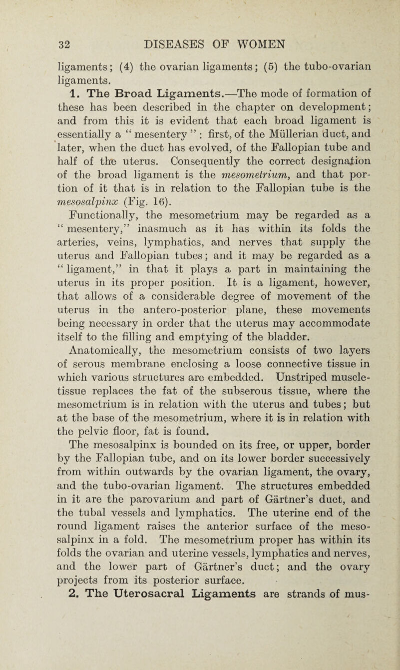 ligaments; (4) the ovarian ligaments; (5) the tubo-ovarian ligaments. 1. The Broad Ligaments.—The mode of formation of these has been described in the chapter on development; and from this it is evident that each broad ligament is essentially a “ mesentery ” : first, of the Mullerian duct, and later, when the duct has evolved, of the Fallopian tube and half of the uterus. Consequently the correct designation of the broad ligament is the mesometrium, and that por¬ tion of it that is in relation to the Fallopian tube is the mesosalpinx (Fig. 16). Functionally, the mesometrium may be regarded as a “ mesentery,” inasmuch as it has within its folds the arteries, veins, lymphatics, and nerves that supply the uterus and Fallopian tubes; and it may be regarded as a “ ligament,” in that it plays a part in maintaining the uterus in its proper position. It is a ligament, however, that allows of a considerable degree of movement of the uterus in the antero-posterior plane, these movements being necessary in order that the uterus may accommodate itself to the filling and emptying of the bladder. Anatomically, the mesometrium consists of two layers of serous membrane enclosing a loose connective tissue in which various structures are embedded. Unstriped muscle- tissue replaces the fat of the subserous tissue, where the mesometrium is in relation with the uterus and tubes; but at the base of the mesometrium, where it is in relation with the pelvic floor, fat is found. The mesosalpinx is bounded on its free, or upper, border by the Fallopian tube, and on its lower border successively from within outwards by the ovarian ligament, the ovary, and the tubo-ovarian ligament. The structures embedded in it are the parovarium and part of Gartner’s duct, and the tubal vessels and lymphatics. The uterine end of the round ligament raises the anterior surface of the meso¬ salpinx in a fold. The mesometrium proper has within its folds the ovarian and uterine vessels, lymphatics and nerves, and the lower part of Gartner’s duct; and the ovary projects from its posterior surface. 2. The Uterosacral Ligaments are strands of mus-