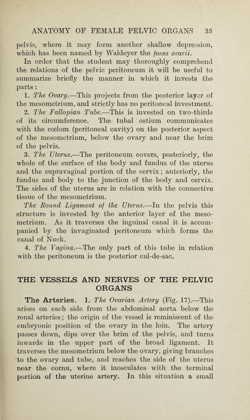 pelvis, where it may form another shallow depression, which has been named by Waldeyer the fossa ovarii. In order that the student may thoroughly comprehend the relations of the pelvic peritoneum it will be useful to summarize briefly the manner in which it invests the parts : 1. The Ovary.—This projects from the posterior layer of the mesometrium, and strictly has no peritoneal investment. 2. The Fallopian Tube.—This is invested on two-thirds of its circumference. The tubal ostium communicates with the coelom (peritoneal cavity) on the posterior aspect of the mesometrium, below the ovary and near the brim of the pelvis. 3. The Uterus.—The peritoneum covers, posteriorly, the whole of the surface of the body and fundus of the uterus and the supravaginal portion of the cervix; anteriorly, the fundus and body to the junction of the body and cervix. The sides of the uterus are in relation with the connective tissue of the mesometrium. The Round Ligament of the Uterus.—In the pelvis this structure is invested by the anterior layer of the meso¬ metrium. As it traverses the inguinal canal it is accom¬ panied by the invaginated peritoneum which forms the canal of Nuck. 4. The Vagina.—The only part of this tube in relation with the peritoneum is the posterior cul-de-sac. THE VESSELS AND NERVES OF THE PELVIC ORGANS The Arteries. 1. The Ovarian Artery (Fig. 17).—This arises on each side from the abdominal aorta below the renal arteries; the origin of the vessel is reminiscent of the embryonic position of the ovary in the loin. The artery passes down, dips over the brim of the pelvis, and turns inwards in the upper part of the broad ligament. It traverses the mesometrium below the ovary, giving branches to the ovary and tube, and reaches the side of the uterus near the cornu, where it inosculates with the terminal portion of the uterine artery. In this situation a small