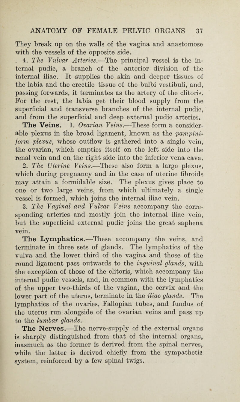 They break up on the walls of the vagina and anastomose with the vessels of the opposite side. 4. The Vulvar Arteries.—The principal vessel is the in¬ ternal pudic, a branch of the anterior division of the internal iliac. It supplies the skin and deeper tissues of the labia and the erectile tissue of the bulbi vestibuli, and, passing forwards, it terminates as the artery of the clitoris. For the rest, the labia get their blood supply from the superficial and transverse branches of the internal pudic, and from the superficial and deep external pudic arteries. The Veins. 1. Ovarian Veins.—These form a consider¬ able plexus in the broad ligament, known as the pampini¬ form, plexus, whose outflow is gathered into a single vein, the ovarian, which empties itself on the left side into the renal vein and on the right side into the inferior vena cava. 2. The Uterine Veins.—These also form a large plexus, which during pregnancy and in the case of uterine fibroids may attain a formidable size. The plexus gives place to one or two large veins, from which ultimately a single vessel is formed, which joins the internal iliac vein. 3. The Vaginal and Vulvar Veins accompany the corre¬ sponding arteries and mostly join the internal iliac vein, but the superficial external pudic joins the great saphena vein. The Lymphatics.—These accompany the veins, and terminate in three sets of glands. The lymphatics of the vulva and the lower third of the vagina and those of the round ligament pass outwards to the inguinal glands, with the exception of those of the clitoris, which accompany the internal pudic vessels, and, in common with the lymphatics of the upper two-thirds of the vagina, the cervix and the lower part of the uterus, terminate in the iliac glands. The lymphatics of the ovaries, Fallopian tubes, and fundus of the uterus run alongside of the ovarian veins and pass up to the lumbar glands. The Nerves.—The nerve-supply of the external organs is sharply distinguished from that of the internal organs, inasmuch as the former is derived from the spinal nerves, while the latter is derived chiefly from the sympathetic system, reinforced by a few spinal twigs.