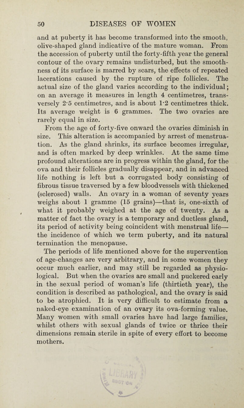 and at puberty it has become transformed into the smooth, olive-shaped gland indicative of the mature woman. From the accession of puberty until the forty-fifth year the general contour of the ovary remains undisturbed, but the smooth¬ ness of its surface is marred by scars, the effects of repeated lacerations caused by the rupture of ripe follicles. The actual size of the gland varies according to the individual; on an average it measures in length 4 centimetres, trans¬ versely 2-5 centimetres, and is about T2 centimetres thick. Its average weight is 6 grammes. The two ovaries are rarely equal in size. From the age of forty-five onward the ovaries diminish in size. This alteration is accompanied by arrest of menstrua¬ tion. As the gland shrinks, its surface becomes irregular, and is often marked by deep wrinkles. At the same time profound alterations are in progress within the gland, for the ova and their follicles gradually disappear, and in advanced life nothing is left but a corrugated body consisting of fibrous tissue traversed by a few bloodvessels with thickened (sclerosed) walls. An ovary in a woman of seventy years weighs about 1 gramme (15 grains)—that is, one-sixth of what it probably weighed at the age of twenty. As a matter of fact the ovary is a temporary and ductless gland, its period of activity being coincident with menstrual life— the incidence of which we term puberty, and its natural termination the menopause. The periods of life mentioned above for the supervention of age-changes are very arbitrary, and in some women they occur much earlier, and may still be regarded as physio¬ logical. But when the ovaries are small and puckered early in the sexual period of woman’s life (thirtieth year), the condition is described as pathological, and the ovary is said to be atrophied. It is very difficult to estimate from a naked-eye examination of an ovary its ova-forming value. Many women with small ovaries have had large families, whilst others with sexual glands of twice or thrice their dimensions remain sterile in spite of every effort to become mothers.