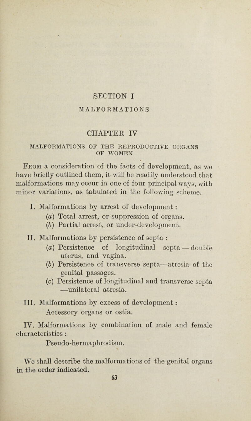 SECTION I MALFORMATIONS CHAPTER IV MALFORMATIONS OF THE REPRODUCTIVE ORGANS OF WOMEN * From a consideration of the facts of development, as wo have briefly outlined them, it will be readily understood that malformations may occur in one of four principal ways, with minor variations, as tabulated in the following scheme. I. Malformations by arrest of development: (a) Total arrest, or suppression of organs. (b) Partial arrest, or under-development. II. Malformations by persistence of septa : (a) Persistence of longitudinal septa — double uterus, and vagina. (b) Persistence of transverse septa—atresia of the genital passages. (c) Persistence of longitudinal and transverse septa —unilateral atresia. III. Malformations by excess of development : Accessory organs or ostia. IV. Malformations by combination of male and female characteristics : Pseudo-hermaphrodism. We shall describe the malformations of the genital organs in the order indicated.