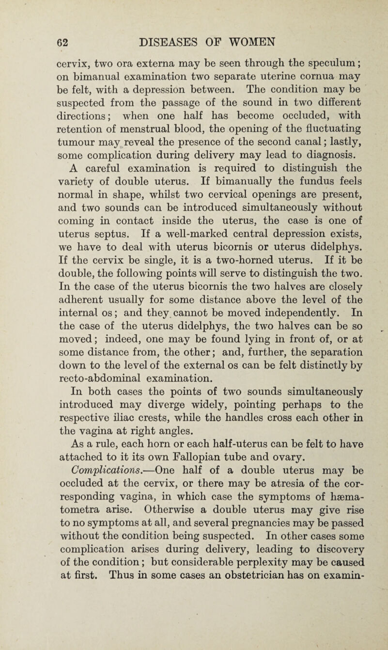 cervix, two ora externa may be seen through the speculum; on bimanual examination two separate uterine cornua may be felt, with a depression between. The condition may be suspected from the passage of the sound in two different directions; when one half has become occluded, with retention of menstrual blood, the opening of the fluctuating tumour may reveal the presence of the second canal; lastly, some complication during delivery may lead to diagnosis. A careful examination is required to distinguish the variety of double uterus. If bimanually the fundus feels normal in shape, whilst two cervical openings are present, and two sounds can be introduced simultaneously without coming in contact inside the uterus, the case is one of uterus septus. If a well-marked central depression exists, we have to deal with uterus bicornis or uterus didelphys. If the cervix be single, it is a two-horned uterus. If it be double, the following points will serve to distinguish the two. In the case of the uterus bicornis the two halves are closely adherent usually for some distance above the level of the internal os; and they, cannot be moved independently. In the case of the uterus didelphys, the two halves can be so moved; indeed, one may be found lying in front of, or at some distance from, the other; and, further, the separation down to the level of the external os can be felt distinctly by recto-abdominal examination. In both cases the points of two sounds simultaneously introduced may diverge widely, pointing perhaps to the respective iliac crests, while the handles cross each other in the vagina at right angles. As a rule, each horn or each half-uterus can be felt to have attached to it its own Fallopian tube and ovary. Complications.—One half of a double uterus may be occluded at the cervix, or there may be atresia of the cor¬ responding vagina, in which case the symptoms of hsema- tometra arise. Otherwise a double uterus may give rise to no symptoms at all, and several pregnancies may be passed without the condition being suspected. In other cases some complication arises during delivery, leading to discovery of the condition; but considerable perplexity may be caused at first. Thus in some cases an obstetrician has on examin-