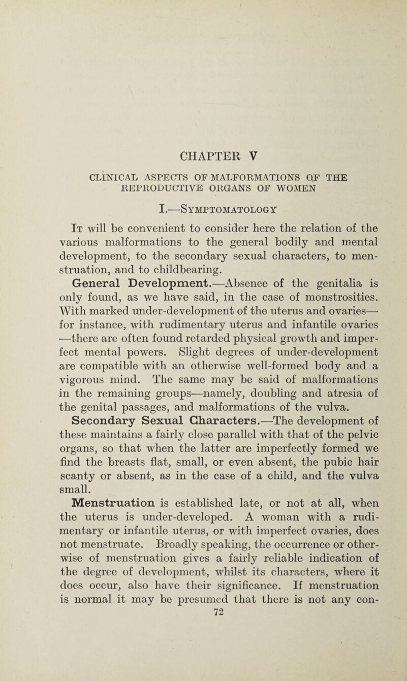 CHAPTER V CLINICAL ASPECTS OF MALFORMATIONS QF THE REPRODUCTIVE ORGANS OF WOMEN I.—Symptomatology It will be convenient to consider here the relation of the various malformations to the general bodily and mental development, to the secondary sexual characters, to men¬ struation, and to childbearing. General Development.—Absence of the genitalia is only found, as we have said, in the case of monstrosities. With marked under-development of the uterus and ovaries— for instance, with rudimentary uterus and infantile ovaries —there are often found retarded physical growth and imper¬ fect mental powers. Slight degrees of under-development are compatible with an otherwise well-formed body and a vigorous mind. The same may be said of malformations in the remaining groups—namely, doubling and atresia of the genital passages, and malformations of the vulva. Secondary Sexual Characters.—The development of these maintains a fairly close parallel with that of the pelvic organs, so that when the latter are imperfectly formed we find the breasts flat, small, or even absent, the pubic hair scanty or absent, as in the case of a child, and the vulva small. Menstruation is established late, or not at all, when the uterus is under-developed. A woman with a rudi¬ mentary or infantile uterus, or with imperfect ovaries, does not menstruate. Broadly speaking, the occurrence or other¬ wise of menstruation gives a fairly reliable indication of the degree of development, whilst its characters, where it does occur, also have their significance. If menstruation is normal it may be presumed that there is not any con-