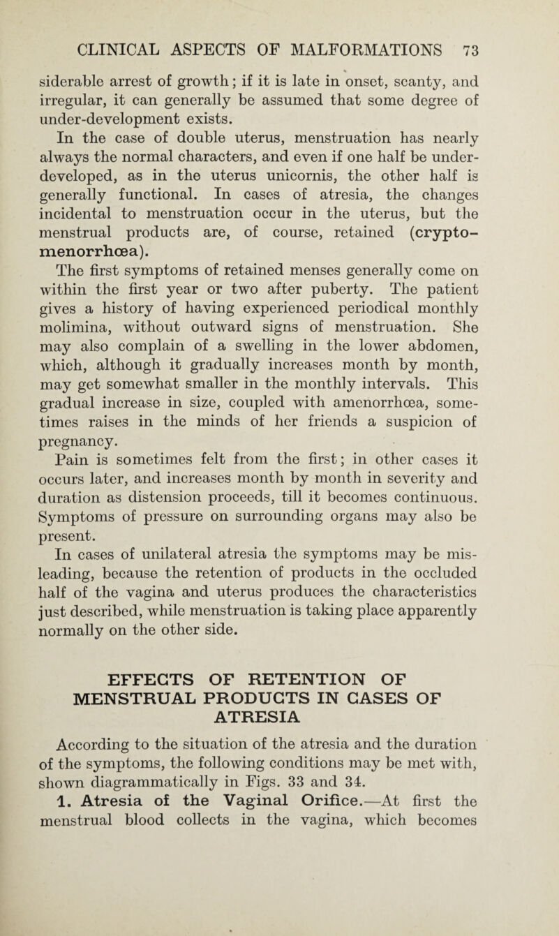 % siderable arrest of growth; if it is late in onset, scanty, and irregular, it can generally be assumed that some degree of under-development exists. In the case of double uterus, menstruation has nearly always the normal characters, and even if one half be under¬ developed, as in the uterus unicornis, the other half is generally functional. In cases of atresia, the changes incidental to menstruation occur in the uterus, but the menstrual products are, of course, retained (crypto- menorrhcea). The first symptoms of retained menses generally come on within the first year or two after puberty. The patient gives a history of having experienced periodical monthly molimina, without outward signs of menstruation. She may also complain of a swelling in the lower abdomen, which, although it gradually increases month by month, may get somewhat smaller in the monthly intervals. This gradual increase in size, coupled with amenorrhoea, some¬ times raises in the minds of her friends a suspicion of pregnancy. Pain is sometimes felt from the first; in other cases it occurs later, and increases month by month in severity and duration as distension proceeds, till it becomes continuous. Symptoms of pressure on surrounding organs may also be present. In cases of unilateral atresia the symptoms may be mis¬ leading, because the retention of products in the occluded half of the vagina and uterus produces the characteristics just described, while menstruation is taking place apparently normally on the other side. EFFECTS OF RETENTION OF MENSTRUAL PRODUCTS IN CASES OF ATRESIA According to the situation of the atresia and the duration of the symptoms, the following conditions may be met with, shown diagrammatically in Figs. 33 and 34. 1. Atresia of the Vaginal Orifice.—At first the menstrual blood collects in the vagina, which becomes