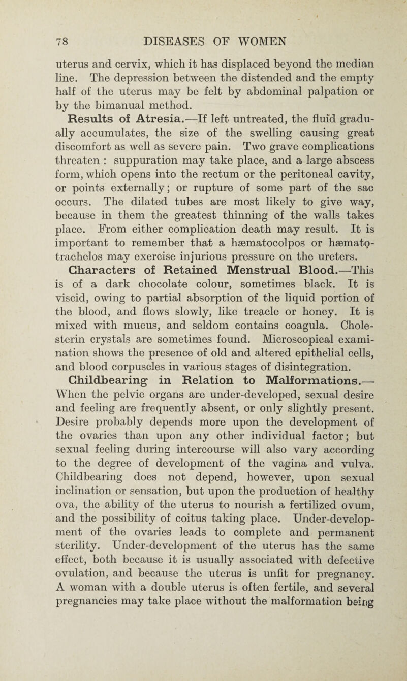 uterus and cervix, which it has displaced beyond the median line. The depression between the distended and the empty half of the uterus may be felt by abdominal palpation or by the bimanual method. Results of Atresia.—If left untreated, the fluid gradu¬ ally accumulates, the size of the swelling causing great discomfort as well as severe pain. Two grave complications threaten : suppuration may take place, and a large abscess form, which opens into the rectum or the peritoneal cavity, or points externally; or rupture of some part of the sac occurs. The dilated tubes are most likely to give way, because in them the greatest thinning of the walls takes place. From either complication death may result. It is important to remember that a hsematocolpos or hsemato- trachelos may exercise injurious pressure on the ureters. Characters of Retained Menstrual Blood.—This is of a dark chocolate colour, sometimes black. It is viscid, owing to partial absorption of the liquid portion of the blood, and flows slowly, like treacle or honey. It is mixed with mucus, and seldom contains coagula. Chole- sterin crystals are sometimes found. Microscopical exami¬ nation shows the presence of old and altered epithelial cells, and blood corpuscles in various stages of disintegration. Childbearing in Relation to Malformations.— When the pelvic organs are under-developed, sexual desire and feeling are frequently absent, or only slightly present. Desire probably depends more upon the development of the ovaries than upon any other individual factor; but sexual feeling during intercourse will also vary according to the degree of development of the vagina and vulva. Childbearing does not depend, however, upon sexual inclination or sensation, but upon the production of healthy ova, the ability of the uterus to nourish a fertilized ovum, and the possibility of coitus taking place. Under-develop¬ ment of the ovaries leads to complete and permanent sterility. Under-development of the uterus has the same effect, both because it is usually associated with defective ovulation, and because the uterus is unfit for pregnancy. A woman with a double uterus is often fertile, and several pregnancies may take place without the malformation being