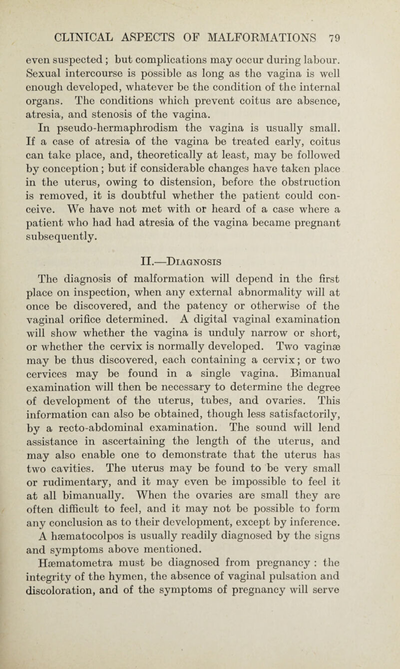 even suspected ; but complications may occur during labour. Sexual intercourse is possible as long as the vagina is well enough developed, whatever be the condition of the internal organs. The conditions which prevent coitus are absence, atresia, and stenosis of the vagina. In pseudo-hermaphrodism the vagina is usually small. If a case of atresia of the vagina be treated early, coitus can take place, and, theoretically at least, may be followed by conception; but if considerable changes have taken place in the uterus, owing to distension, before the obstruction is removed, it is doubtful whether the patient could con¬ ceive. We have not met with or heard of a case where a patient who had had atresia of the vagina became pregnant subsequently. II.—Diagnosis The diagnosis of malformation will depend in the first place on inspection, when any external abnormality will at once be discovered, and the patency or otherwise of the vaginal orifice determined. A digital vaginal examination will show whether the vagina is unduly narrow or short, or whether the cervix is normally developed. Two vaginse may be thus discovered, each containing a cervix; or two cervices may be found in a single vagina. Bimanual examination will then be necessary to determine the degree of development of the uterus, tubes, and ovaries. This information can also be obtained, though less satisfactorily, by a recto-abdominal examination. The sound will lend assistance in ascertaining the length of the uterus, and may also enable one to demonstrate that the uterus has two cavities. The uterus may be found to be very small or rudimentary, and it may even be impossible to feel it at all bimanually. When the ovaries are small they are often difficult to feel, and it may not be possible to form any conclusion as to their development, except by inference. A lisematocolpos is usually readily diagnosed by the signs and symptoms above mentioned. Hoematometra must be diagnosed from pregnancy : the integrity of the hymen, the absence of vaginal pulsation and discoloration, and of the symptoms of pregnancy will serve