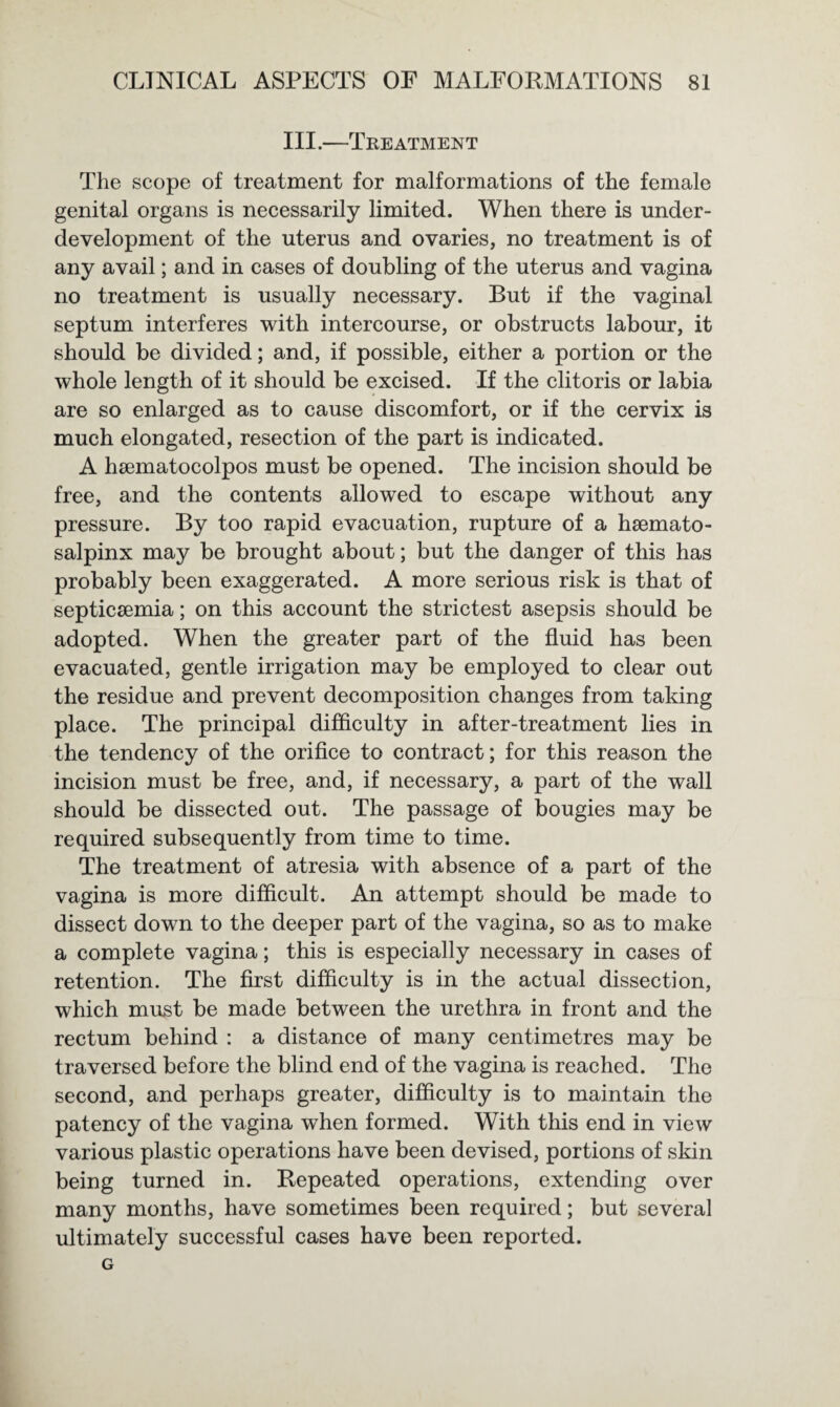 III.—Treatment The scope of treatment for malformations of the female genital organs is necessarily limited. When there is under¬ development of the uterus and ovaries, no treatment is of any avail; and in cases of doubling of the uterus and vagina no treatment is usually necessary. But if the vaginal septum interferes with intercourse, or obstructs labour, it should be divided; and, if possible, either a portion or the whole length of it should be excised. If the clitoris or labia are so enlarged as to cause discomfort, or if the cervix is much elongated, resection of the part is indicated. A hsematocolpos must be opened. The incision should be free, and the contents allowed to escape without any pressure. By too rapid evacuation, rupture of a hemato¬ salpinx may be brought about; but the danger of this has probably been exaggerated. A more serious risk is that of septicemia; on this account the strictest asepsis should be adopted. When the greater part of the fluid has been evacuated, gentle irrigation may be employed to clear out the residue and prevent decomposition changes from taking place. The principal difficulty in after-treatment lies in the tendency of the orifice to contract; for this reason the incision must be free, and, if necessary, a part of the wall should be dissected out. The passage of bougies may be required subsequently from time to time. The treatment of atresia with absence of a part of the vagina is more difficult. An attempt should be made to dissect down to the deeper part of the vagina, so as to make a complete vagina; this is especially necessary in cases of retention. The first difficulty is in the actual dissection, which must be made between the urethra in front and the rectum behind : a distance of many centimetres may be traversed before the blind end of the vagina is reached. The second, and perhaps greater, difficulty is to maintain the patency of the vagina when formed. With this end in view various plastic operations have been devised, portions of skin being turned in. Repeated operations, extending over many months, have sometimes been required; but several ultimately successful cases have been reported. G