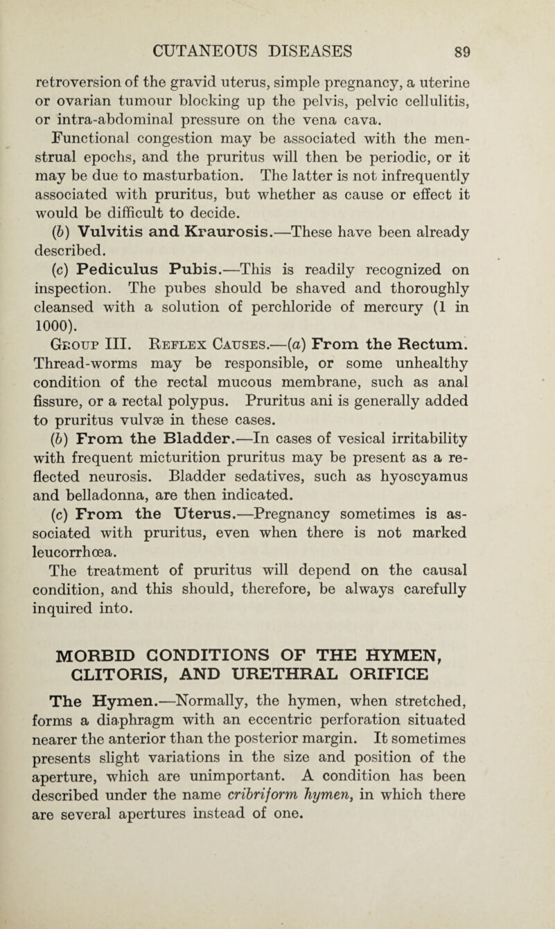 retroversion of the gravid uterus, simple pregnancy, a uterine or ovarian tumour blocking up the pelvis, pelvic cellulitis, or intra-abdominal pressure on the vena cava. Functional congestion may be associated with the men¬ strual epochs, and the pruritus will then be periodic, or it may be due to masturbation. The latter is not infrequently associated with pruritus, but whether as cause or effect it would be difficult to decide. (b) Vulvitis and Kraurosis.—These have been already described. (c) Pediculus Pubis.—This is readily recognized on inspection. The pubes should be shaved and thoroughly cleansed with a solution of perchloride of mercury (1 in 1000). Gboup III. Reflex Causes.—(a) From the Rectum. Thread-worms may be responsible, or some unhealthy condition of the rectal mucous membrane, such as anal fissure, or a rectal polypus. Pruritus ani is generally added to pruritus vulvse in these cases. (b) From the Bladder.—In cases of vesical irritability with frequent micturition pruritus may be present as a re¬ flected neurosis. Bladder sedatives, such as hyoscyamus and belladonna, are then indicated. (c) From the Uterus.—Pregnancy sometimes is as¬ sociated with pruritus, even when there is not marked leucorrhoea. The treatment of pruritus will depend on the causal condition, and this should, therefore, be always carefully inquired into. MORBID CONDITIONS OF THE HYMEN, CLITORIS, AND URETHRAL ORIFICE The Hymen.—Normally, the hymen, when stretched, forms a diaphragm with an eccentric perforation situated nearer the anterior than the posterior margin. It sometimes presents slight variations in the size and position of the aperture, which are unimportant. A condition has been described under the name cribriform hymen, in which there are several apertures instead of one.