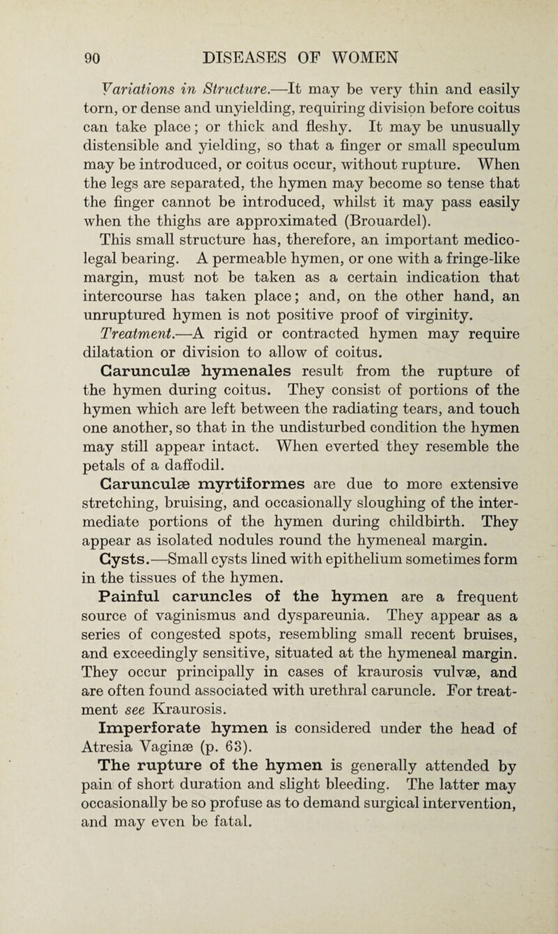 Variations in Structure.—It may be very thin and easily torn, or dense and unyielding, requiring division before coitus can take place; or thick and fleshy. It may be unusually distensible and yielding, so that a finger or small speculum may be introduced, or coitus occur, without rupture. When the legs are separated, the hymen may become so tense that the finger cannot be introduced, whilst it may pass easily when the thighs are approximated (Brouardel). This small structure has, therefore, an important medico¬ legal bearing. A permeable hymen, or one with a fringe-like margin, must not be taken as a certain indication that intercourse has taken place; and, on the other hand, an unruptured hymen is not positive proof of virginity. Treatment.—A rigid or contracted hymen may require dilatation or division to allow of coitus. Carunculae hymenales result from the rupture of the hymen during coitus. They consist of portions of the hymen which are left between the radiating tears, and touch one another, so that in the undisturbed condition the hymen may still appear intact. When everted they resemble the petals of a daffodil. Carunculae myrtiformes are due to more extensive stretching, bruising, and occasionally sloughing of the inter¬ mediate portions of the hymen during childbirth. They appear as isolated nodules round the hymeneal margin. Cysts.—Small cysts lined with epithelium sometimes form in the tissues of the hymen. Painful caruncles of the hymen are a frequent source of vaginismus and dyspareunia. They appear as a series of congested spots, resembling small recent bruises, and exceedingly sensitive, situated at the hymeneal margin. They occur principally in cases of kraurosis vulvse, and are often found associated with urethral caruncle. For treat¬ ment see Kraurosis. Imperforate hymen is considered under the head of Atresia Vaginae (p. 63). The rupture of the hymen is generally attended by pain of short duration and slight bleeding. The latter may occasionally be so profuse as to demand surgical intervention, and may even be fatal.