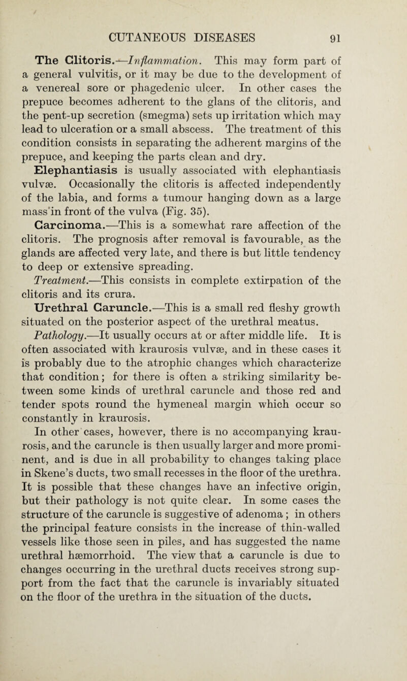 The Clitoris.—Iiiflammation. This may form part of a general vulvitis, or it may be due to the development of a venereal sore or phagedenic ulcer. In other cases the prepuce becomes adherent to the glans of the clitoris, and the pent-up secretion (smegma) sets up irritation which may lead to ulceration or a small abscess. The treatment of this condition consists in separating the adherent margins of the prepuce, and keeping the parts clean and dry. Elephantiasis is usually associated with elephantiasis vulvae. Occasionally the clitoris is affected independently of the labia, and forms a tumour hanging down as a large mass in front of the vulva (Fig. 35). Carcinoma.—This is a somewhat rare affection of the clitoris. The prognosis after removal is favourable, as the glands are affected very late, and there is but little tendency to deep or extensive spreading. Treatment.—This consists in complete extirpation of the clitoris and its crura. Urethral Caruncle.—This is a small red fleshy growth situated on the posterior aspect of the urethral meatus. Pathology.—It usually occurs at or after middle life. It is often associated with kraurosis vulvae, and in these cases it is probably due to the atrophic changes which characterize that condition; for there is often a striking similarity be¬ tween some kinds of urethral caruncle and those red and tender spots round the hymeneal margin which occur so constantly in kraurosis. In other cases, however, there is no accompanying krau¬ rosis, and the caruncle is then usually larger and more promi¬ nent, and is due in all probability to changes taking place in Skene’s ducts, two small recesses in the floor of the urethra. It is possible that these changes have an infective origin, but their pathology is not quite clear. In some cases the structure of the caruncle is suggestive of adenoma; in others the principal feature consists in the increase of thin-walled vessels like those seen in piles, and has suggested the name urethral haemorrhoid. The view that a caruncle is due to changes occurring in the urethral ducts receives strong sup¬ port from the fact that the caruncle is invariably situated on the floor of the urethra in the situation of the ducts.