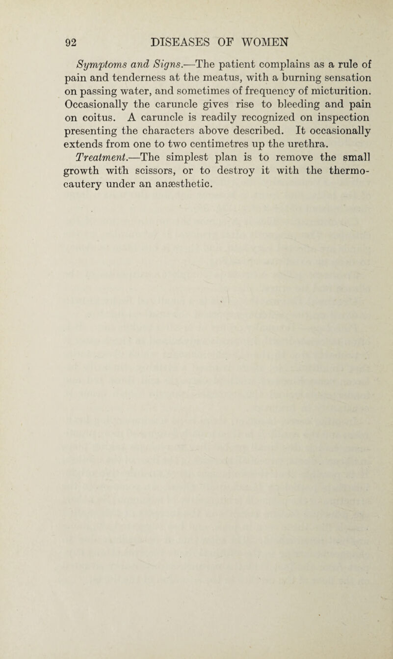 Symptoms and Signs.-—The patient complains as a rule of pain and tenderness at the meatus, with a burning sensation on passing water, and sometimes of frequency of micturition. Occasionally the caruncle gives rise to bleeding and pain on coitus. A caruncle is readily recognized on inspection presenting the characters above described. It occasionally extends from one to two centimetres up the urethra. Treatment.—The simplest plan is to remove the small growth with scissors, or to destroy it with the thermo¬ cautery under an anaesthetic.