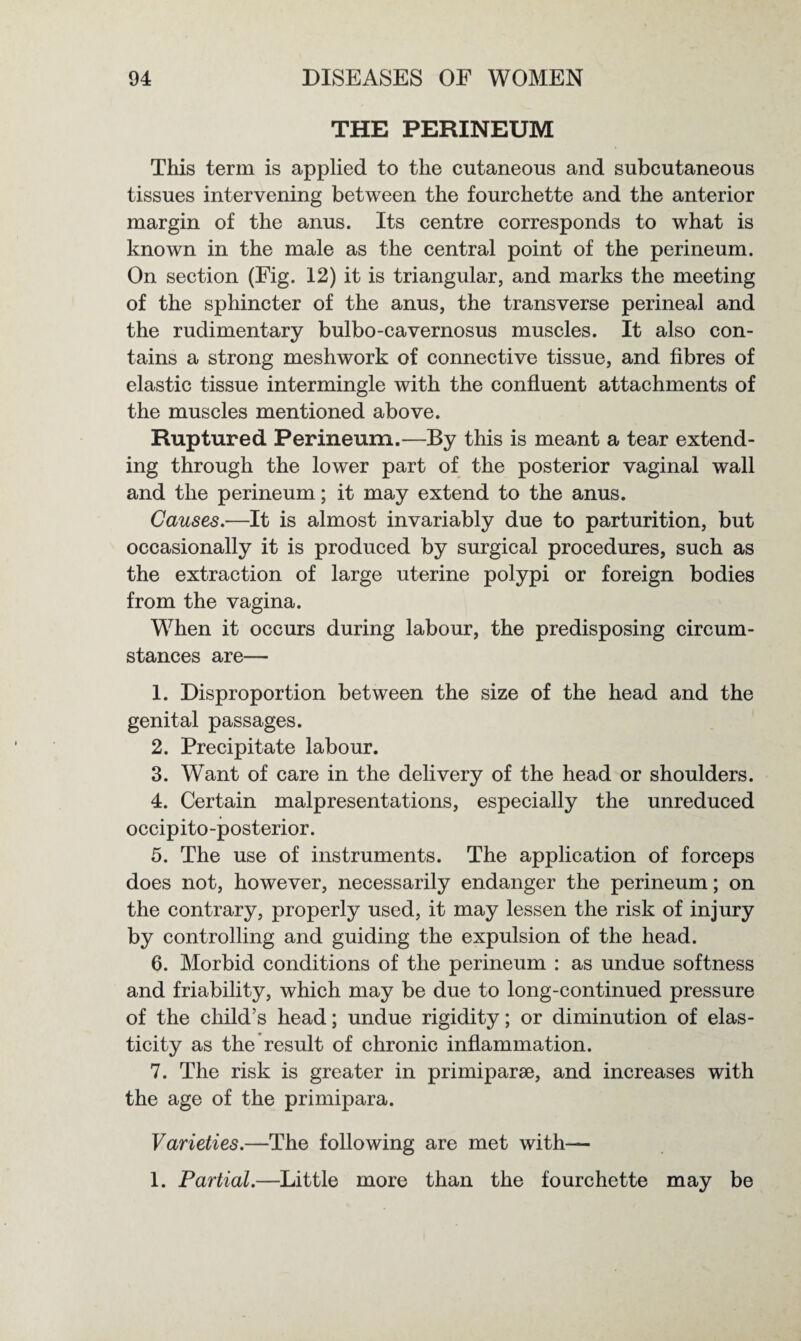 THE PERINEUM This term is applied to the cutaneous and subcutaneous tissues intervening between the fourchette and the anterior margin of the anus. Its centre corresponds to what is known in the male as the central point of the perineum. On section (Fig. 12) it is triangular, and marks the meeting of the sphincter of the anus, the transverse perineal and the rudimentary bulbo-cavernosus muscles. It also con¬ tains a strong meshwork of connective tissue, and fibres of elastic tissue intermingle with the confluent attachments of the muscles mentioned above. Ruptured Perineum.—By this is meant a tear extend¬ ing through the lower part of the posterior vaginal wall and the perineum; it may extend to the anus. Causes.—It is almost invariably due to parturition, but occasionally it is produced by surgical procedures, such as the extraction of large uterine polypi or foreign bodies from the vagina. When it occurs during labour, the predisposing circum¬ stances are— 1. Disproportion between the size of the head and the genital passages. 2. Precipitate labour. 3. Want of care in the delivery of the head or shoulders. 4. Certain malpresentations, especially the unreduced occipito-posterior. 5. The use of instruments. The application of forceps does not, however, necessarily endanger the perineum; on the contrary, properly used, it may lessen the risk of injury by controlling and guiding the expulsion of the head. 6. Morbid conditions of the perineum : as undue softness and friability, which may be due to long-continued pressure of the child’s head; undue rigidity; or diminution of elas¬ ticity as the result of chronic inflammation. 7. The risk is greater in primiparse, and increases with the age of the primipara. Varieties.—The following are met with— 1. Partial.—Little more than the fourchette may be