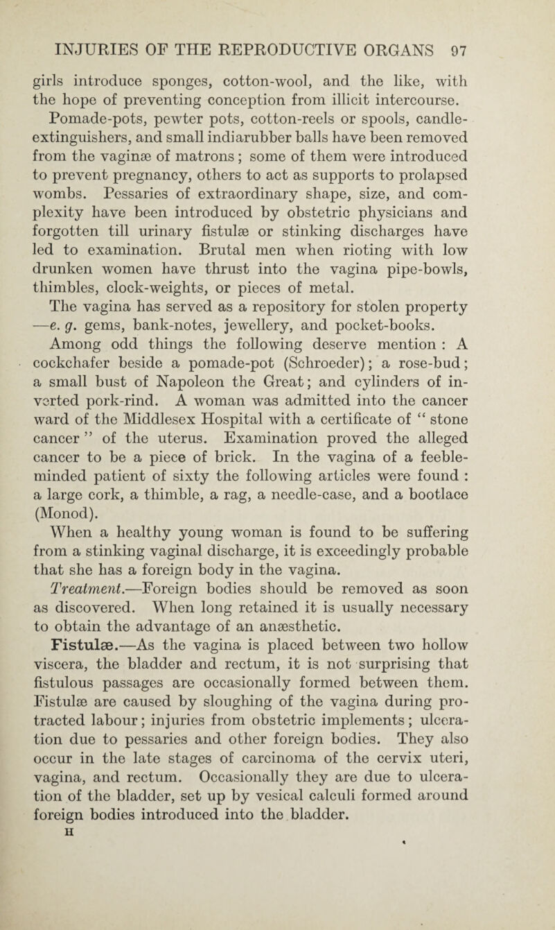 girls introduce sponges, cotton-wool, and the like, with the hope of preventing conception from illicit intercourse. Pomade-pots, pewter pots, cotton-reels or spools, candle- extinguishers, and small indiarubber balls have been removed from the vaginae of matrons; some of them were introduced to prevent pregnancy, others to act as supports to prolapsed wombs. Pessaries of extraordinary shape, size, and com¬ plexity have been introduced by obstetric physicians and forgotten till urinary fistulae or stinking discharges have led to examination. Brutal men when rioting with low drunken women have thrust into the vagina pipe-bowls, thimbles, clock-weights, or pieces of metal. The vagina has served as a repository for stolen property —e. g. gems, bank-notes, jewellery, and pocket-books. Among odd things the following deserve mention : A cockchafer beside a pomade-pot (Schroeder); a rose-bud; a small bust of Napoleon the Great; and cylinders of in¬ verted pork-rind. A woman was admitted into the cancer ward of the Middlesex Hospital with a certificate of “ stone cancer ” of the uterus. Examination proved the alleged cancer to be a piece of brick. In the vagina of a feeble¬ minded patient of sixty the following articles were found : a large cork, a thimble, a rag, a needle-case, and a bootlace (Monod). When a healthy young woman is found to be suffering from a stinking vaginal discharge, it is exceedingly probable that she has a foreign body in the vagina. Treatment.—Foreign bodies should be removed as soon as discovered. When long retained it is usually necessary to obtain the advantage of an ansesthetic. Fistulae.—As the vagina is placed between two hollow viscera, the bladder and rectum, it is not surprising that fistulous passages are occasionally formed between them. Fistulae are caused by sloughing of the vagina during pro¬ tracted labour; injuries from obstetric implements; ulcera¬ tion due to pessaries and other foreign bodies. They also occur in the late stages of carcinoma of the cervix uteri, vagina, and rectum. Occasionally they are due to ulcera¬ tion of the bladder, set up by vesical calculi formed around foreign bodies introduced into the bladder.