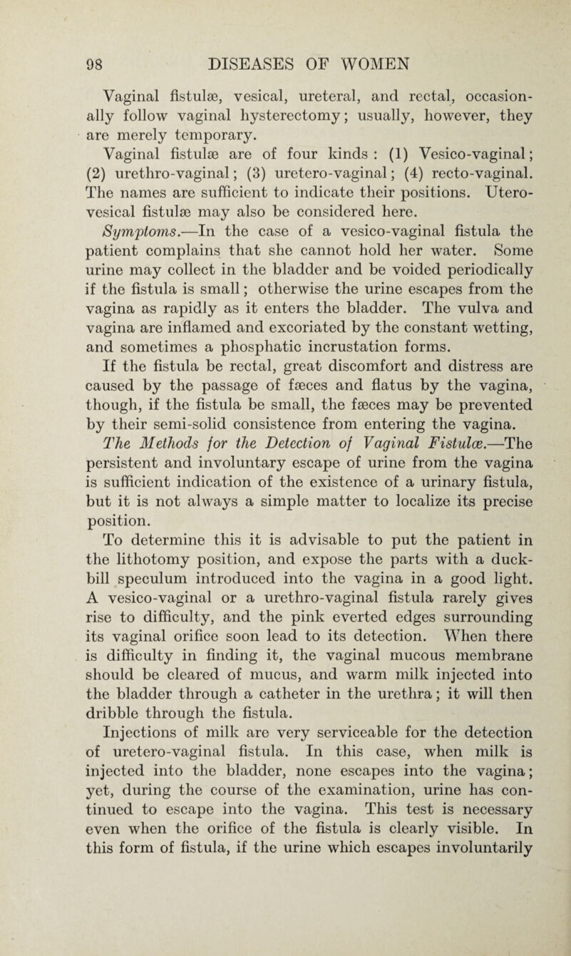 Vaginal fistulse, vesical, ureteral, and rectal, occasion¬ ally follow vaginal hysterectomy; usually, however, they are merely temporary. Vaginal fistulse are of four kinds: (1) Vesico-vaginal; (2) urethro-vaginal; (3) uretero-vaginal; (4) recto-vaginal. The names are sufficient to indicate their positions. Utero- vesical fistulse may also be considered here. Symptoms.—In the case of a vesico-vaginal fistula the patient complains that she cannot hold her water. Some urine may collect in the bladder and be voided periodically if the fistula is small; otherwise the urine escapes from the vagina as rapidly as it enters the bladder. The vulva and vagina are inflamed and excoriated by the constant wetting, and sometimes a phosphatic incrustation forms. If the fistula be rectal, great discomfort and distress are caused by the passage of faeces and flatus by the vagina, though, if the fistula be small, the faeces may be prevented by their semi-solid consistence from entering the vagina. The Methods for the Detection of Vaginal Fistulce.—The persistent and involuntary escape of urine from the vagina is sufficient indication of the existence of a urinary fistula, but it is not always a simple matter to localize its precise position. To determine this it is advisable to put the patient in the lithotomy position, and expose the parts with a duck¬ bill speculum introduced into the vagina in a good light. A vesico-vaginal or a urethro-vaginal fistula rarely gives rise to difficulty, and the pink everted edges surrounding its vaginal orifice soon lead to its detection. When there is difficulty in finding it, the vaginal mucous membrane should be cleared of mucus, and warm milk injected into the bladder through a catheter in the urethra; it will then dribble through the fistula. Injections of milk are very serviceable for the detection of uretero-vaginal fistula. In this case, when milk is injected into the bladder, none escapes into the vagina; yet, during the course of the examination, urine has con¬ tinued to escape into the vagina. This test is necessary even when the orifice of the fistula is clearly visible. In this form of fistula, if the urine which escapes involuntarily