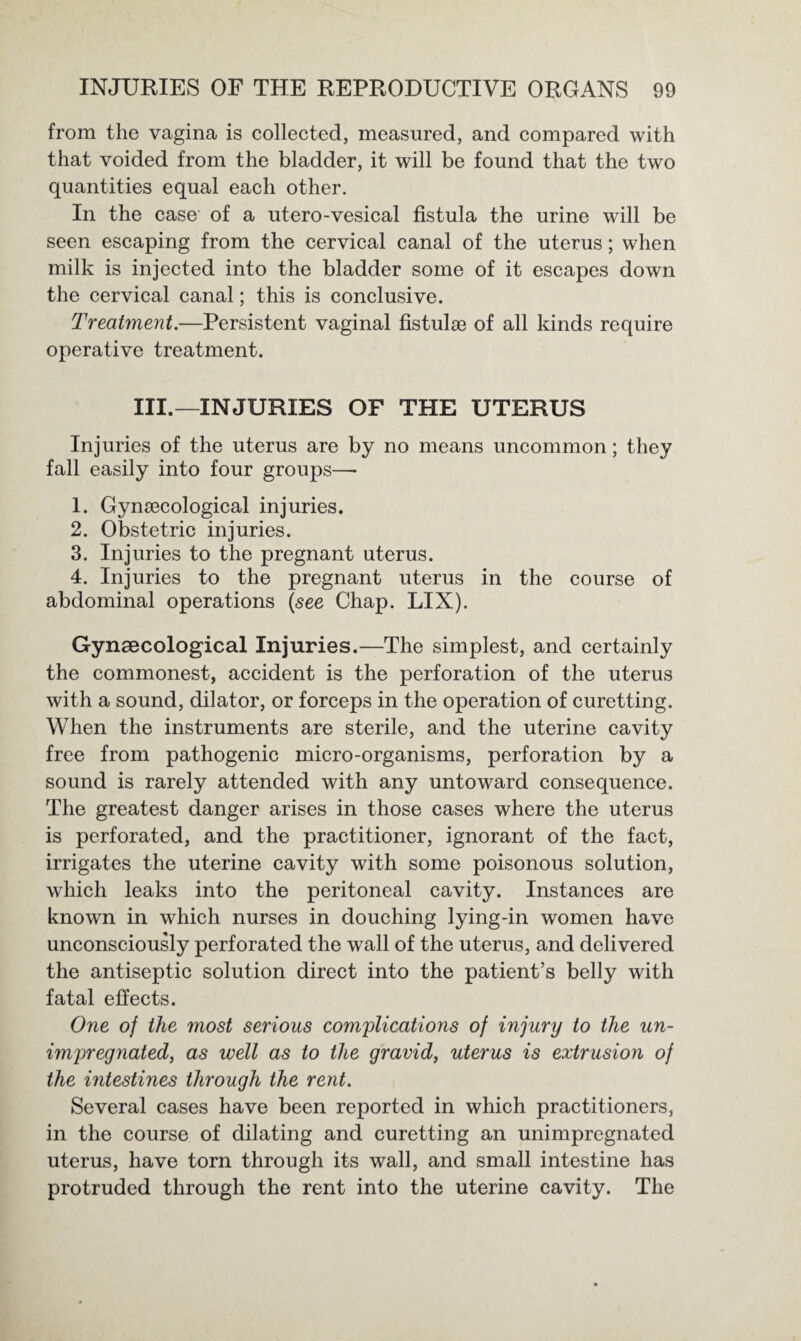 from the vagina is collected, measured, and compared with that voided from the bladder, it will be found that the two quantities equal each other. In the case of a utero-vesical fistula the urine will be seen escaping from the cervical canal of the uterus; when milk is injected into the bladder some of it escapes down the cervical canal; this is conclusive. Treatment.—Persistent vaginal fistulae of all kinds require operative treatment. III.—INJURIES OF THE UTERUS Injuries of the uterus are by no means uncommon; they fall easily into four groups— 1. Gynaecological injuries. 2. Obstetric injuries. 3. Injuries to the pregnant uterus. 4. Injuries to the pregnant uterus in the course of abdominal operations (see Chap. LIX). Gynaecological Injuries.—The simplest, and certainly the commonest, accident is the perforation of the uterus with a sound, dilator, or forceps in the operation of curetting. When the instruments are sterile, and the uterine cavity free from pathogenic micro-organisms, perforation by a sound is rarely attended with any untoward consequence. The greatest danger arises in those cases where the uterus is perforated, and the practitioner, ignorant of the fact, irrigates the uterine cavity with some poisonous solution, which leaks into the peritoneal cavity. Instances are known in which nurses in douching lying-in women have unconsciously perforated the wall of the uterus, and delivered the antiseptic solution direct into the patient’s belly with fatal effects. One of the most serious complications of injury to the un¬ impregnated, as well as to the gravid, uterus is extrusion of the intestines through the rent. Several cases have been reported in which practitioners, in the course of dilating and curetting an unimpregnated uterus, have torn through its wall, and small intestine has protruded through the rent into the uterine cavity. The