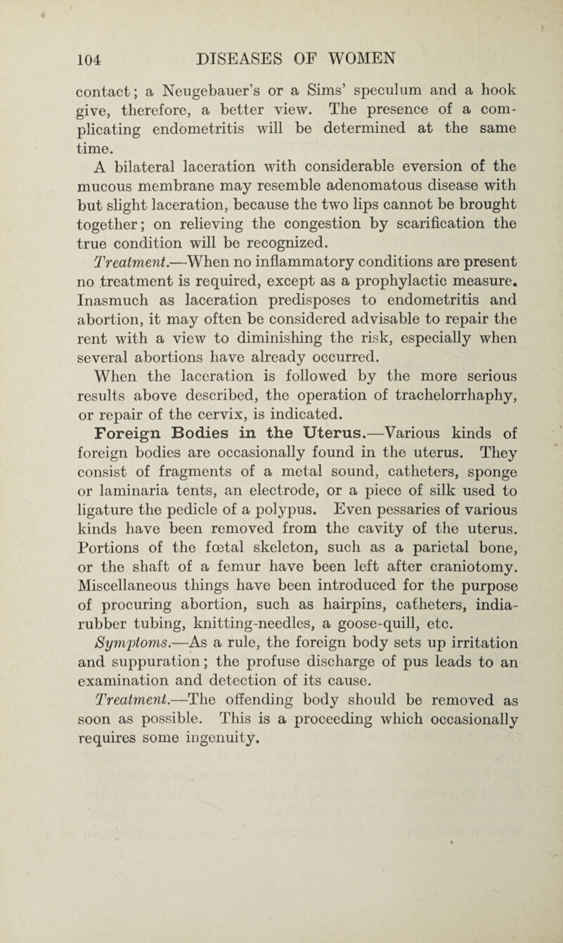 contact; a Neugebauer’s or a Sims’ speculum and a hook give, therefore, a better view. The presence of a com¬ plicating endometritis will be determined at the same time. A bilateral laceration with considerable eversion of the mucous membrane may resemble adenomatous disease with but slight laceration, because the two lips cannot be brought together; on relieving the congestion by scarification the true condition will be recognized. Treatment.—When no inflammatory conditions are present no treatment is required, except as a prophylactic measure. Inasmuch as laceration predisposes to endometritis and abortion, it may often be considered advisable to repair the rent with a view to diminishing the risk, especially when several abortions have already occurred. When the laceration is followed by the more serious results above described, the operation of trachelorrhaphy, or repair of the cervix, is indicated. Foreign Bodies in the Uterus.—Various kinds of foreign bodies are occasionally found in the uterus. They consist of fragments of a metal sound, catheters, sponge or laminaria tents, an electrode, or a piece of silk used to ligature the pedicle of a polypus. Even pessaries of various kinds have been removed from the cavity of the uterus. Portions of the foetal skeleton, such as a parietal bone, or the shaft of a femur have been left after craniotomy. Miscellaneous things have been introduced for the purpose of procuring abortion, such as hairpins, catheters, india- rubber tubing, knitting-needles, a goose-quill, etc. Symptoms.—As a rule, the foreign body sets up irritation and suppuration; the profuse discharge of pus leads to an examination and detection of its cause. Treatment.—The offending body should be removed as soon as possible. This is a proceeding which occasionally requires some ingenuity.