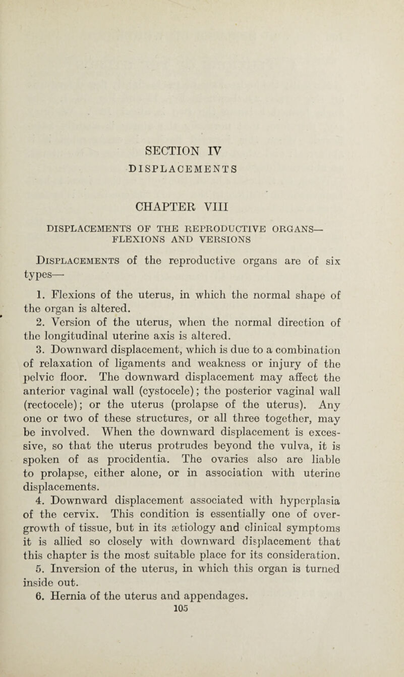 SECTION IV DISPLACEMENTS CHAPTER VIII DISPLACEMENTS OF THE REPRODUCTIVE ORGANS— FLEXIONS AND VERSIONS Displacements of the reproductive organs are of six types— 1. Flexions of the uterus, in which the normal shape of the organ is altered. 2. Version of the uterus, when the normal direction of the longitudinal uterine axis is altered. 3. Downward displacement, which is due to a combination of relaxation of ligaments and weakness or injury of the |)elvic floor. The downward displacement may affect the anterior vaginal wall (cystocele); the posterior vaginal wall (rectocele); or the uterus (prolapse of the uterus). Any one or two of these structures, or all three together, may be involved. When the downward displacement is exces¬ sive, so that the uterus protrudes beyond the vulva, it is spoken of as procidentia. The ovaries also are liable to prolapse, either alone, or in association with uterine displacements. 4. Downward displacement associated with hyperplasia of the cervix. This condition is essentially one of over¬ growth of tissue, but in its setiology and clinical symptoms it is allied so closely with downward displacement that this chapter is the most suitable place for its consideration. 5. Inversion of the uterus, in which this organ is turned inside out. 6. Hernia of the uterus and appendages.