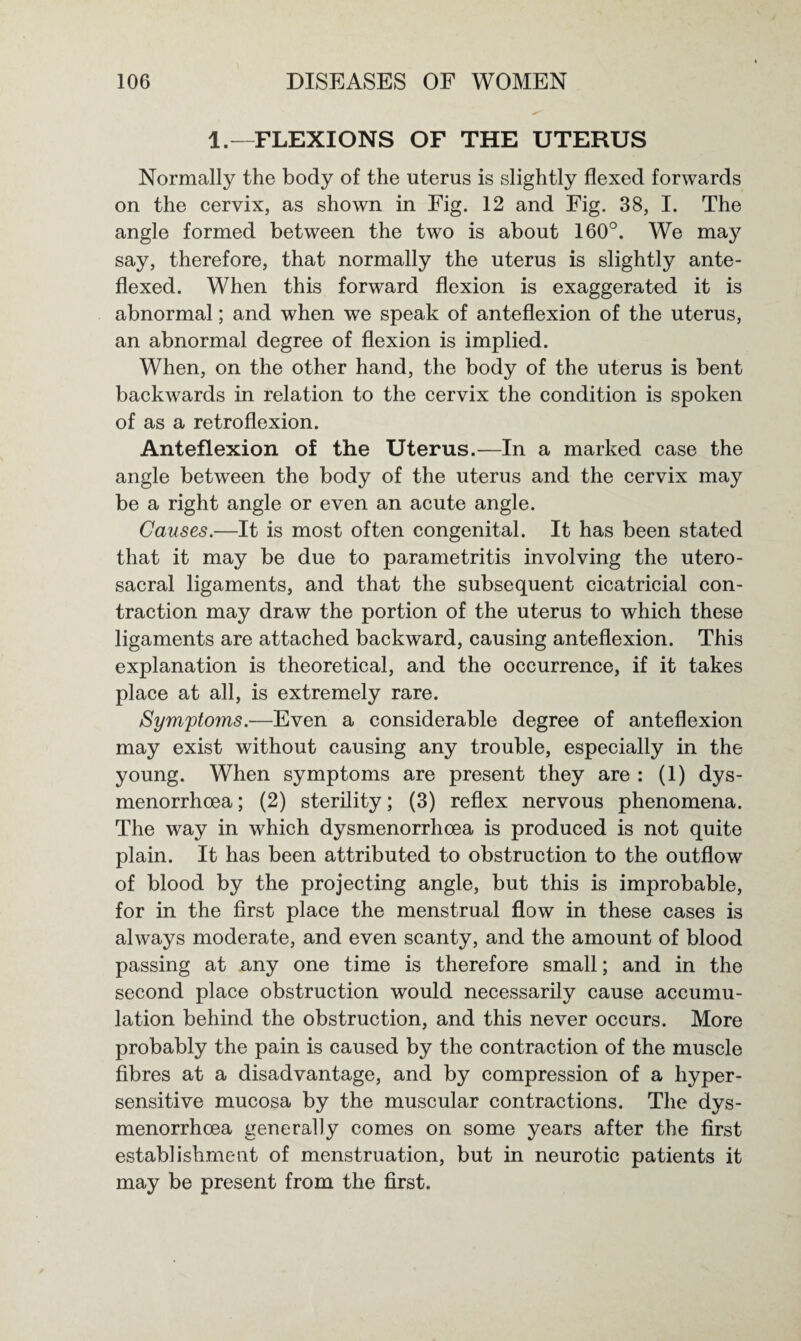 1.—FLEXIONS OF THE UTERUS Normally the body of the uterus is slightly flexed forwards on the cervix, as shown in Fig. 12 and Fig. 38, I. The angle formed between the two is about 160°. We may say, therefore, that normally the uterus is slightly ante- flexed. When this forward flexion is exaggerated it is abnormal; and when we speak of anteflexion of the uterus, an abnormal degree of flexion is implied. When, on the other hand, the body of the uterus is bent backwards in relation to the cervix the condition is spoken of as a retroflexion. Anteflexion of the Uterus.—In a marked case the angle between the body of the uterus and the cervix may be a right angle or even an acute angle. Causes.—It is most often congenital. It has been stated that it may be due to parametritis involving the utero- sacral ligaments, and that the subsequent cicatricial con¬ traction may draw the portion of the uterus to which these ligaments are attached backward, causing anteflexion. This explanation is theoretical, and the occurrence, if it takes place at all, is extremely rare. Symptoms.—Even a considerable degree of anteflexion may exist without causing any trouble, especially in the young. When symptoms are present they are : (1) dys- menorrhoea; (2) sterility; (3) reflex nervous phenomena. The way in which dysmenorrhoea is produced is not quite plain. It has been attributed to obstruction to the outflow of blood by the projecting angle, but this is improbable, for in the first place the menstrual flow in these cases is always moderate, and even scanty, and the amount of blood passing at any one time is therefore small; and in the second place obstruction would necessarily cause accumu¬ lation behind the obstruction, and this never occurs. More probably the pain is caused by the contraction of the muscle fibres at a disadvantage, and by compression of a hyper¬ sensitive mucosa by the muscular contractions. The dys¬ menorrhoea generally comes on some years after the first establishment of menstruation, but in neurotic patients it may be present from the first.