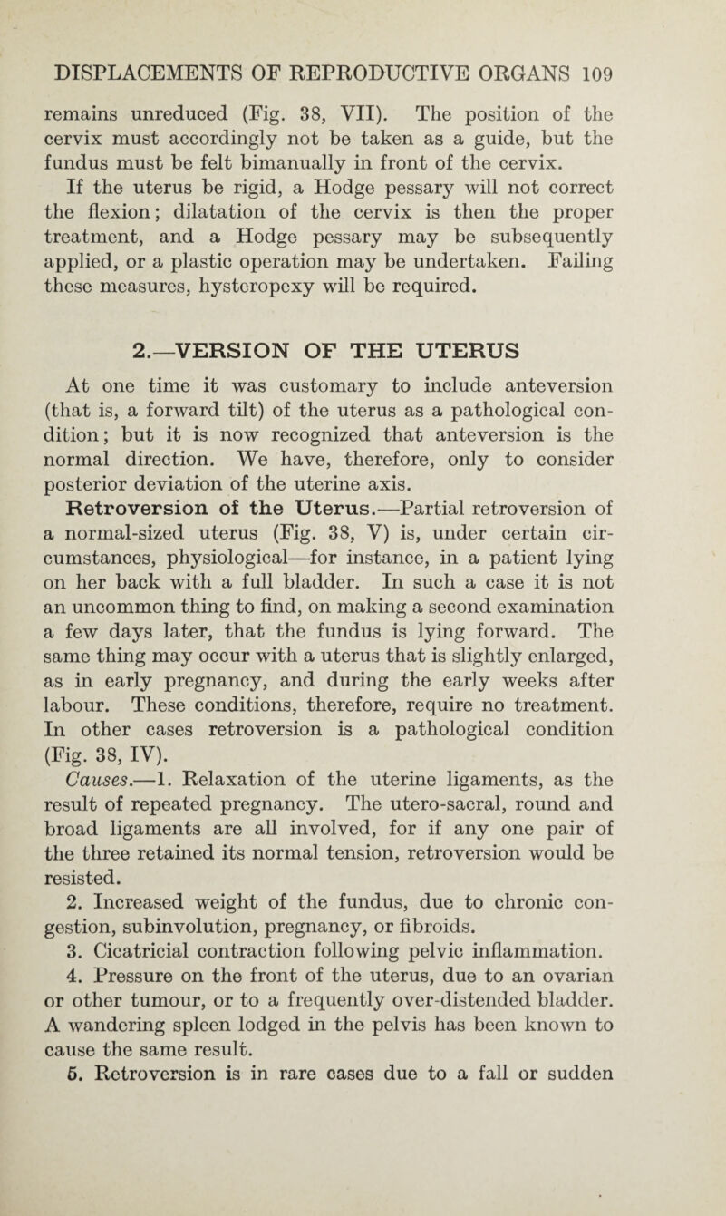 remains unreduced (Fig. 38, VII). The position of the cervix must accordingly not be taken as a guide, but the fundus must be felt bimanually in front of the cervix. If the uterus be rigid, a Hodge pessary will not correct the flexion; dilatation of the cervix is then the proper treatment, and a Hodge pessary may be subsequently applied, or a plastic operation may be undertaken. Failing these measures, hysteropexy will be required. 2.—VERSION OF THE UTERUS At one time it was customary to include anteversion (that is, a forward tilt) of the uterus as a pathological con¬ dition; but it is now recognized that anteversion is the normal direction. We have, therefore, only to consider posterior deviation of the uterine axis. Retroversion of the Uterus.—Partial retroversion of a normal-sized uterus (Fig. 38, V) is, under certain cir¬ cumstances, physiological—for instance, in a patient lying on her back with a full bladder. In such a case it is not an uncommon thing to find, on making a second examination a few days later, that the fundus is lying forward. The same thing may occur with a uterus that is slightly enlarged, as in early pregnancy, and during the early weeks after labour. These conditions, therefore, require no treatment. In other cases retroversion is a pathological condition (Fig. 38, IV). Causes.—1. Relaxation of the uterine ligaments, as the result of repeated pregnancy. The utero-sacral, round and broad ligaments are all involved, for if any one pair of the three retained its normal tension, retroversion would be resisted. 2. Increased weight of the fundus, due to chronic con¬ gestion, subinvolution, pregnancy, or fibroids. 3. Cicatricial contraction following pelvic inflammation. 4. Pressure on the front of the uterus, due to an ovarian or other tumour, or to a frequently over-distended bladder. A wandering spleen lodged in the pelvis has been known to cause the same result. 5. Retroversion is in rare cases due to a fall or sudden