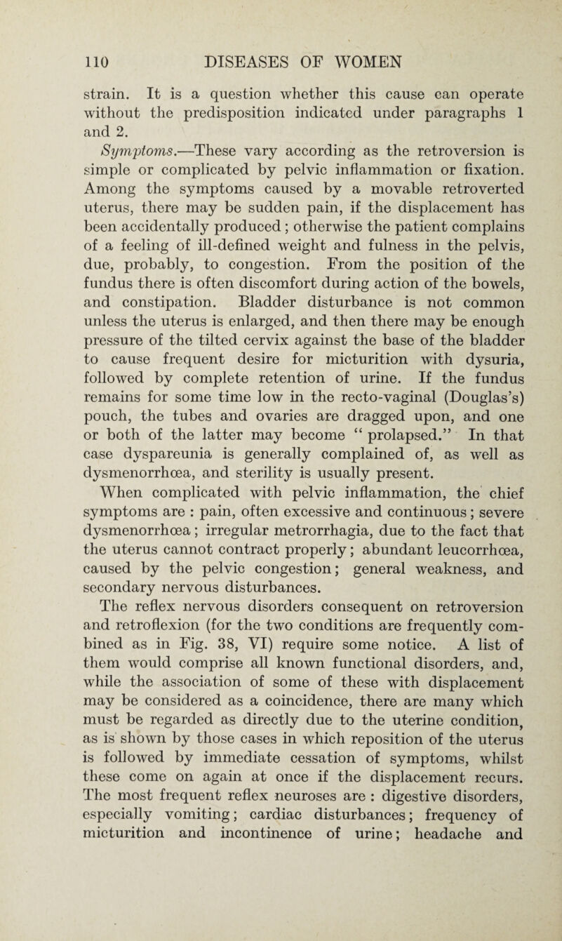 strain. It is a question whether this cause can operate without the predisposition indicated under paragraphs 1 and 2. Symptoms.—These vary according as the retroversion is simple or complicated by pelvic inflammation or fixation. Among the symptoms caused by a movable retroverted uterus, there may be sudden pain, if the displacement has been accidentally produced ; otherwise the patient complains of a feeling of ill-defined weight and fulness in the pelvis, due, probably, to congestion. From the position of the fundus there is often discomfort during action of the bowels, and constipation. Bladder disturbance is not common unless the uterus is enlarged, and then there may be enough pressure of the tilted cervix against the base of the bladder to cause frequent desire for micturition with dysuria, followed by complete retention of urine. If the fundus remains for some time low in the recto-vaginal (Douglas’s) pouch, the tubes and ovaries are dragged upon, and one or both of the latter may become “ prolapsed.” In that case dyspareunia is generally complained of, as well as dysmenorrhoea, and sterility is usually present. When complicated with pelvic inflammation, the chief symptoms are : pain, often excessive and continuous; severe dysmenorrhoea; irregular metrorrhagia, due to the fact that the uterus cannot contract properly; abundant leucorrhoea, caused by the pelvic congestion; general weakness, and secondary nervous disturbances. The reflex nervous disorders consequent on retroversion and retroflexion (for the two conditions are frequently com¬ bined as in Fig. 38, VI) require some notice. A list of them would comprise all known functional disorders, and, while the association of some of these with displacement may be considered as a coincidence, there are many which must be regarded as directly due to the uterine condition, as is shown by those cases in which reposition of the uterus is followed by immediate cessation of symptoms, whilst these come on again at once if the displacement recurs. The most frequent reflex neuroses are : digestive disorders, especially vomiting; cardiac disturbances; frequency of micturition and incontinence of urine; headache and