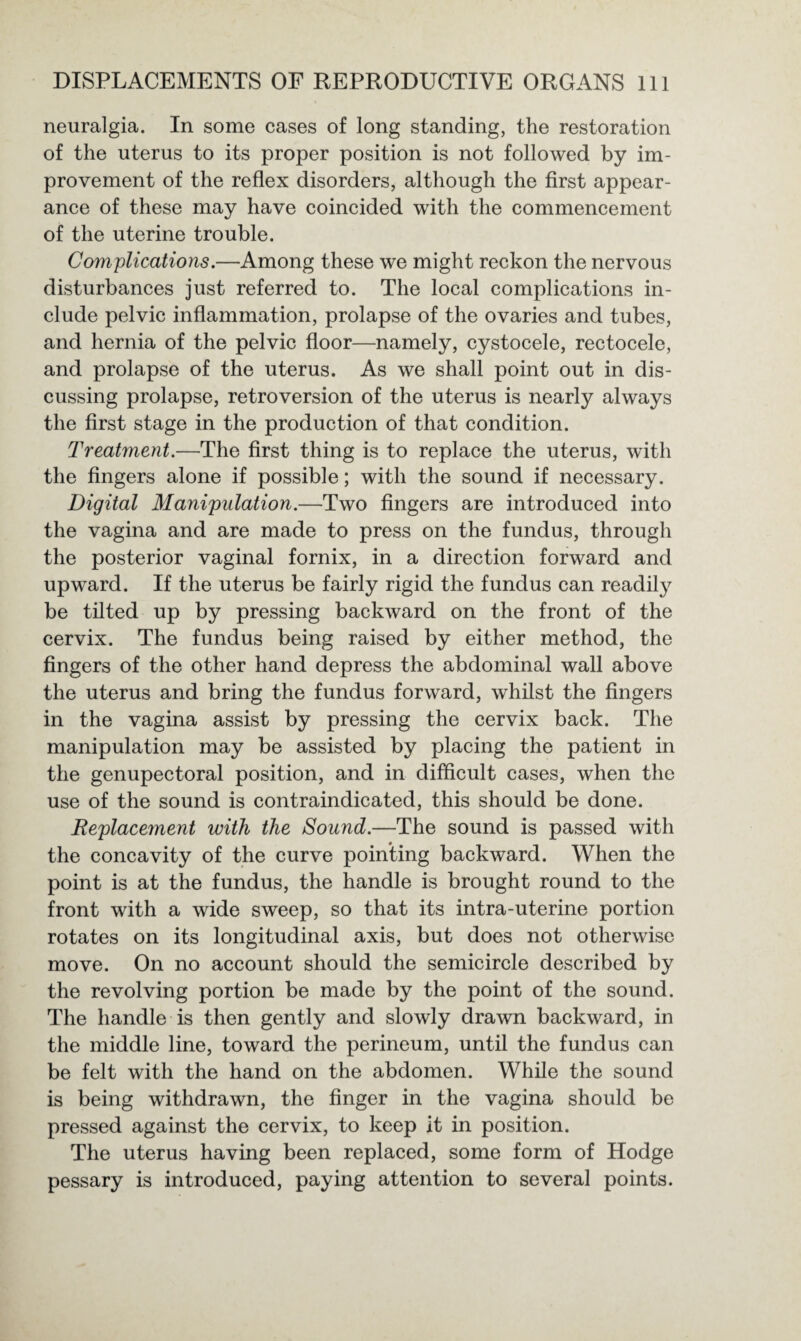 neuralgia. In some cases of long standing, the restoration of the uterus to its proper position is not followed by im¬ provement of the reflex disorders, although the first appear¬ ance of these may have coincided with the commencement of the uterine trouble. Complications.—Among these we might reckon the nervous disturbances just referred to. The local complications in¬ clude pelvic inflammation, prolapse of the ovaries and tubes, and hernia of the pelvic floor—namely, cystocele, rectocele, and prolapse of the uterus. As we shall point out in dis¬ cussing prolapse, retroversion of the uterus is nearly always the first stage in the production of that condition. Treatment.—The first thing is to replace the uterus, with the fingers alone if possible; with the sound if necessary. Digital Manipulation.—Two fingers are introduced into the vagina and are made to press on the fundus, through the posterior vaginal fornix, in a direction forward and upward. If the uterus be fairly rigid the fundus can readily be tilted up by pressing backward on the front of the cervix. The fundus being raised by either method, the fingers of the other hand depress the abdominal wall above the uterus and bring the fundus forward, whilst the fingers in the vagina assist by pressing the cervix back. The manipulation may be assisted by placing the patient in the genupectoral position, and in difficult cases, when the use of the sound is contraindicated, this should be done. Replacement with the Sound.—The sound is passed with the concavity of the curve pointing backward. When the point is at the fundus, the handle is brought round to the front with a wide sweep, so that its intra-uterine portion rotates on its longitudinal axis, but does not otherwise move. On no account should the semicircle described by the revolving portion be made by the point of the sound. The handle is then gently and slowly drawn backward, in the middle line, toward the perineum, until the fundus can be felt with the hand on the abdomen. While the sound is being withdrawn, the finger in the vagina should be pressed against the cervix, to keep it in position. The uterus having been replaced, some form of Hodge pessary is introduced, paying attention to several points.