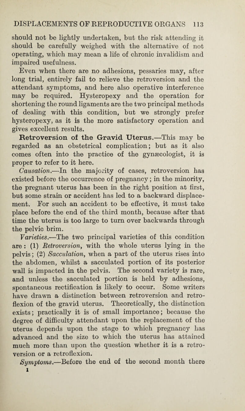 should not be lightly undertaken, but the risk attending it should be carefully weighed with the alternative of not operating, which may mean a life of chronic invalidism and impaired usefulness. Even when there are no adhesions, pessaries may, after long trial, entirely fail to relieve the retroversion and the attendant symptoms, and here also operative interference may be required. Hysteropexy and the operation for shortening the round ligaments are the two principal methods of dealing with this condition, but we strongly prefer hysteropexy, as it is the more satisfactory operation and gives excellent results. Retroversion of the Gravid Uterus.—This may be regarded as an obstetrical complication; but as it also comes often into the practice of the gynaecologist, it is proper to refer to it here. Causation.—In the majority of cases, retroversion has existed before the occurrence of pregnancy; in the minority, the pregnant uterus has been in the right position at first, but some strain or accident has led to a backward displace¬ ment. For such an accident to be effective, it must take place before the end of the third month, because after that time the uterus is too large to turn over backwards through the pelvic brim. Varieties.—The two principal varieties of this condition are : (i) Retroversion, with the whole uterus lying in the pelvis; (2) Sacculation, when a part of the uterus rises into the abdomen, whilst a sacculated portion of its posterior wall is impacted in the pelvis. The second variety is rare, and unless the sacculated portion is held by adhesions, spontaneous rectification is likely to occur. Some writers have drawn a distinction between retroversion and retro¬ flexion of the gravid uterus. Theoretically, the distinction exists; practically it is of small importance; because the degree of difficulty attendant upon the replacement of the uterus depends upon the stage to which pregnane}7 has advanced and the size to which the uterus has attained much more than upon the question whether it is a retro¬ version or a retroflexion. Symptoms.—Before the end of the second month there i