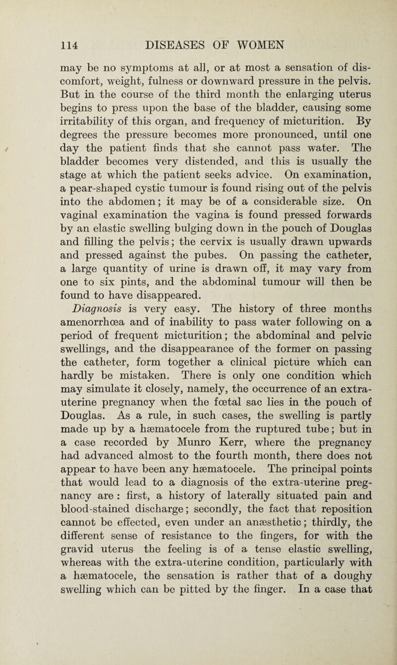 may be no symptoms at all, or at most a sensation of dis¬ comfort, weight, fulness or downward pressure in the pelvis. But in the course of the third month the enlarging uterus begins to press upon the base of the bladder, causing some irritability of this organ, and frequency of micturition. By degrees the pressure becomes more pronounced, until one day the patient finds that she cannot pass water. The bladder becomes very distended, and this is usually the stage at which the patient seeks advice. On examination, a pear-shaped cystic tumour is found rising out of the pelvis into the abdomen; it may be of a considerable size. On vaginal examination the vagina is found pressed forwards by an elastic swelling bulging down in the pouch of Douglas and filling the pelvis; the cervix is usually drawn upwards and pressed against the pubes. On passing the catheter, a large quantity of urine is drawn off, it may vary from one to six pints, and the abdominal tumour will then be found to have disappeared. Diagnosis is very easy. The history of three months amenorrhoea and of inability to pass water following on a period of frequent micturition; the abdominal and pelvic swellings, and the disappearance of the former on passing the catheter, form together a clinical picture which can hardly be mistaken. There is only one condition which may simulate it closely, namely, the occurrence of an extra- uterine pregnancy when the foetal sac lies in the pouch of Douglas. As a rule, in such cases, the swelling is partly made up by a hsematocele from the ruptured tube; but in a case recorded by Munro Kerr, where the pregnancy had advanced almost to the fourth month, there does not appear to have been any hsematocele. The principal points that would lead to a diagnosis of the extra-uterine preg¬ nancy are : first, a history of laterally situated pain and blood-stained discharge; secondly, the fact that reposition cannot be effected, even under an anaesthetic; thirdly, the different sense of resistance to the fingers, for with the gravid uterus the feeling is of a tense elastic swelling, whereas with the extra-uterine condition, particularly with a hsematocele, the sensation is rather that of a doughy swelling which can be pitted by the finger. In a case that
