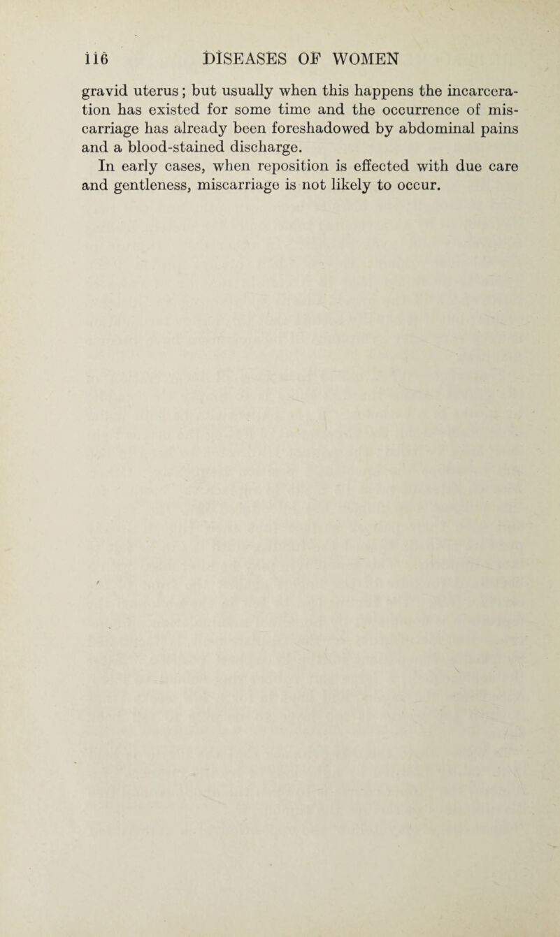 gravid uterus; but usually when this happens the incarcera¬ tion has existed for some time and the occurrence of mis¬ carriage has already been foreshadowed by abdominal pains and a blood-stained discharge. In early cases, when reposition is effected with due care and gentleness, miscarriage is not likely to occur.