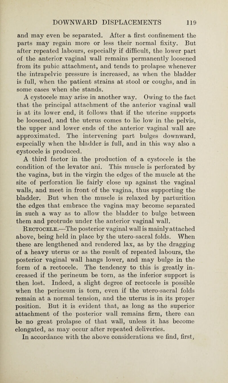 and may even be separated. After a first confinement the parts may regain more or less their normal fixity. But after repeated labours, especially if difficult, the lower part of the anterior vaginal wall remains permanently loosened from its pubic attachment, and tends to prolapse whenever the intrapelvic pressure is increased, as when the bladder is full, when the patient strains at stool or coughs, and in some cases when she stands. A cystocele may arise in another way. Owing to the fact that the principal attachment of the anterior vaginal wall is at its lower end, it follows that if the uterine supports be loosened, and the uterus comes to lie low in the pelvis, the upper and lower ends of the anterior vaginal wall are approximated. The intervening part bulges downward, especially when the bladder is full, and in this way also a cystocele is produced. A third factor in the production of a cystocele is the condition of the levator ani. This muscle is perforated by the vagina, but in the virgin the edges of the muscle at the site of perforation lie fairly close up against the vaginal walls, and meet in front of the vagina, thus supporting the bladder. But when the muscle is relaxed by parturition the edges that embrace the vagina may become separated in such a way as to allow the bladder to bulge between them and protrude under the anterior vaginal wall. Rectocele.—The posterior vaginal wall is mainly attached above, being held in place by the utero-sacral folds. When these are lengthened and rendered lax, as by the dragging of a heavy uterus or as the result of repeated labours, the posterior vaginal wall hangs lower, and may bulge in the form of a rectocele. The tendency to this is greatly in¬ creased if the perineum be torn, as the inferior support is then lost. Indeed, a slight degree of rectocele is possible when the perineum is torn, even if the utero-sacral folds remain at a normal tension, and the uterus is in its proper position. But it is evident that, as long as the superior attachment of the posterior wall remains firm, there can be no great prolapse of that wall, unless it has become elongated, as may occur after repeated deliveries. In accordance with the above considerations we find, first,