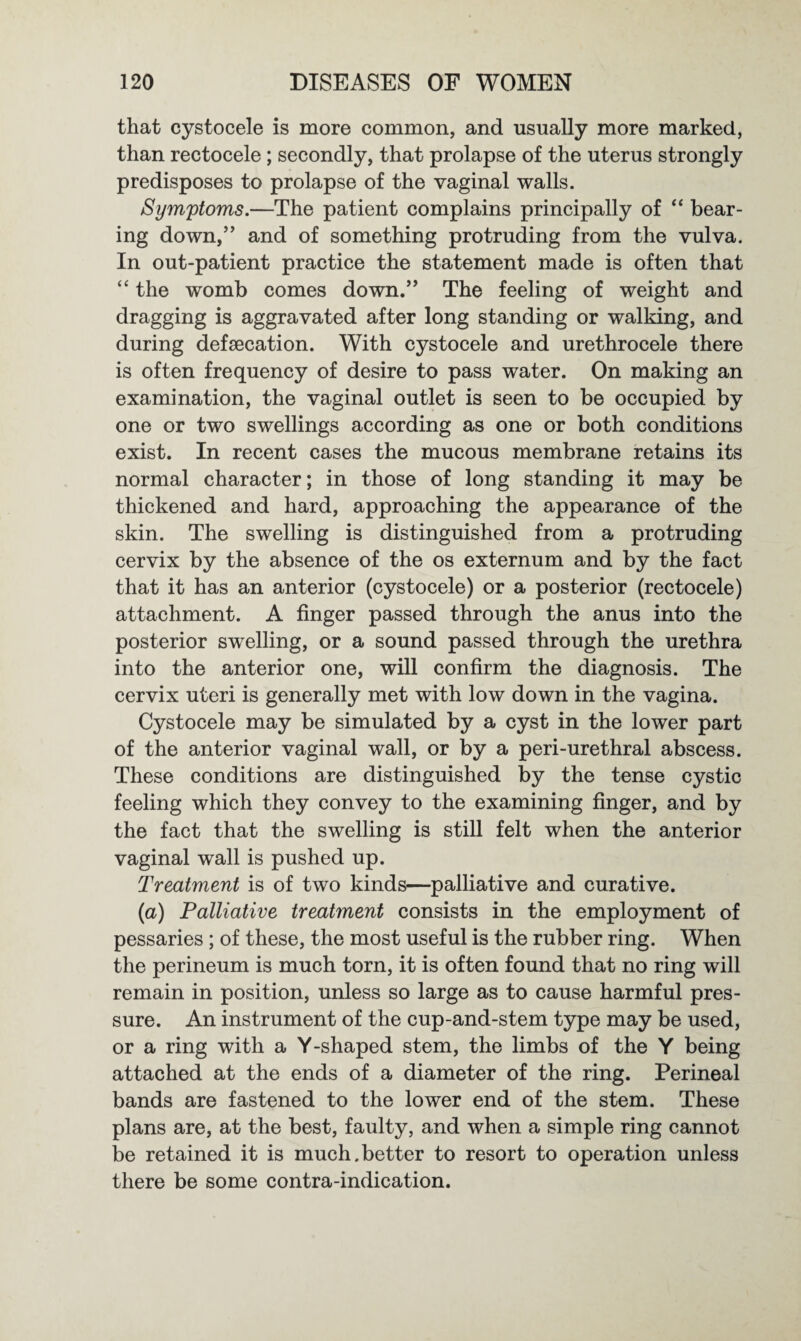 that cystocele is more common, and usually more marked, than rectocele ; secondly, that prolapse of the uterus strongly predisposes to prolapse of the vaginal walls. Symptoms.—The patient complains principally of “ bear¬ ing down,” and of something protruding from the vulva. In out-patient practice the statement made is often that “ the womb comes down.” The feeling of weight and dragging is aggravated after long standing or walking, and during defsecation. With cystocele and urethrocele there is often frequency of desire to pass water. On making an examination, the vaginal outlet is seen to be occupied by one or two swellings according as one or both conditions exist. In recent cases the mucous membrane retains its normal character; in those of long standing it may be thickened and hard, approaching the appearance of the skin. The swelling is distinguished from a protruding cervix by the absence of the os externum and by the fact that it has an anterior (cystocele) or a posterior (rectocele) attachment. A finger passed through the anus into the posterior swelling, or a sound passed through the urethra into the anterior one, will confirm the diagnosis. The cervix uteri is generally met with low down in the vagina. Cystocele may be simulated by a cyst in the lower part of the anterior vaginal wall, or by a peri-urethral abscess. These conditions are distinguished by the tense cystic feeling which they convey to the examining finger, and by the fact that the swelling is still felt when the anterior vaginal wall is pushed up. Treatment is of two kinds—palliative and curative. (a) Palliative treatment consists in the employment of pessaries ; of these, the most useful is the rubber ring. When the perineum is much torn, it is often found that no ring will remain in position, unless so large as to cause harmful pres¬ sure. An instrument of the cup-and-stem type may be used, or a ring with a Y-shaped stem, the limbs of the Y being attached at the ends of a diameter of the ring. Perineal bands are fastened to the lower end of the stem. These plans are, at the best, faulty, and when a simple ring cannot be retained it is much.better to resort to operation unless there be some contra-indication.