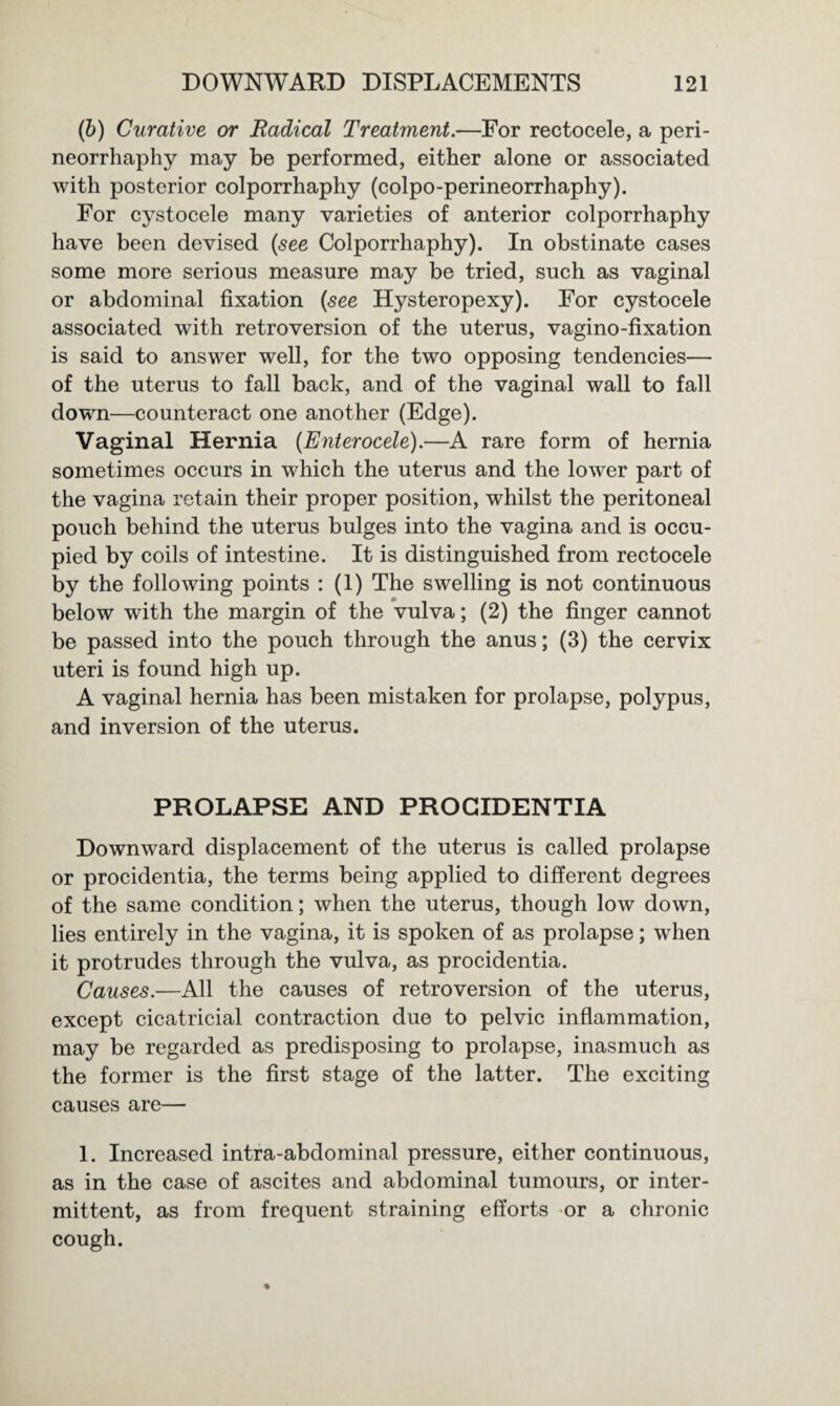 (b) Curative or Radical Treatment.—For rectocele, a peri¬ neorrhaphy may be performed, either alone or associated with posterior colporrhaphy (colpo-perineorrhaphy). For cystocele many varieties of anterior colporrhaphy have been devised {see Colporrhaphy). In obstinate cases some more serious measure may be tried, such as vaginal or abdominal fixation {see Hysteropexy). For cystocele associated with retroversion of the uterus, vagino-fixation is said to answer well, for the two opposing tendencies— of the uterus to fall back, and of the vaginal wall to fall down—counteract one another (Edge). Vaginal Hernia {Enterocele).—A rare form of hernia sometimes occurs in which the uterus and the lower part of the vagina retain their proper position, whilst the peritoneal pouch behind the uterus bulges into the vagina and is occu¬ pied by coils of intestine. It is distinguished from rectocele by the following points : (1) The swelling is not continuous below with the margin of the vulva; (2) the finger cannot be passed into the pouch through the anus; (3) the cervix uteri is found high up. A vaginal hernia has been mistaken for prolapse, polypus, and inversion of the uterus. PROLAPSE AND PROCIDENTIA Downward displacement of the uterus is called prolapse or procidentia, the terms being applied to different degrees of the same condition; when the uterus, though low down, lies entirely in the vagina, it is spoken of as prolapse; when it protrudes through the vulva, as procidentia. Causes.—All the causes of retroversion of the uterus, except cicatricial contraction due to pelvic inflammation, may be regarded as predisposing to prolapse, inasmuch as the former is the first stage of the latter. The exciting causes are— 1. Increased intra-abdominal pressure, either continuous, as in the case of ascites and abdominal tumours, or inter¬ mittent, as from frequent straining efforts or a chronic cough.