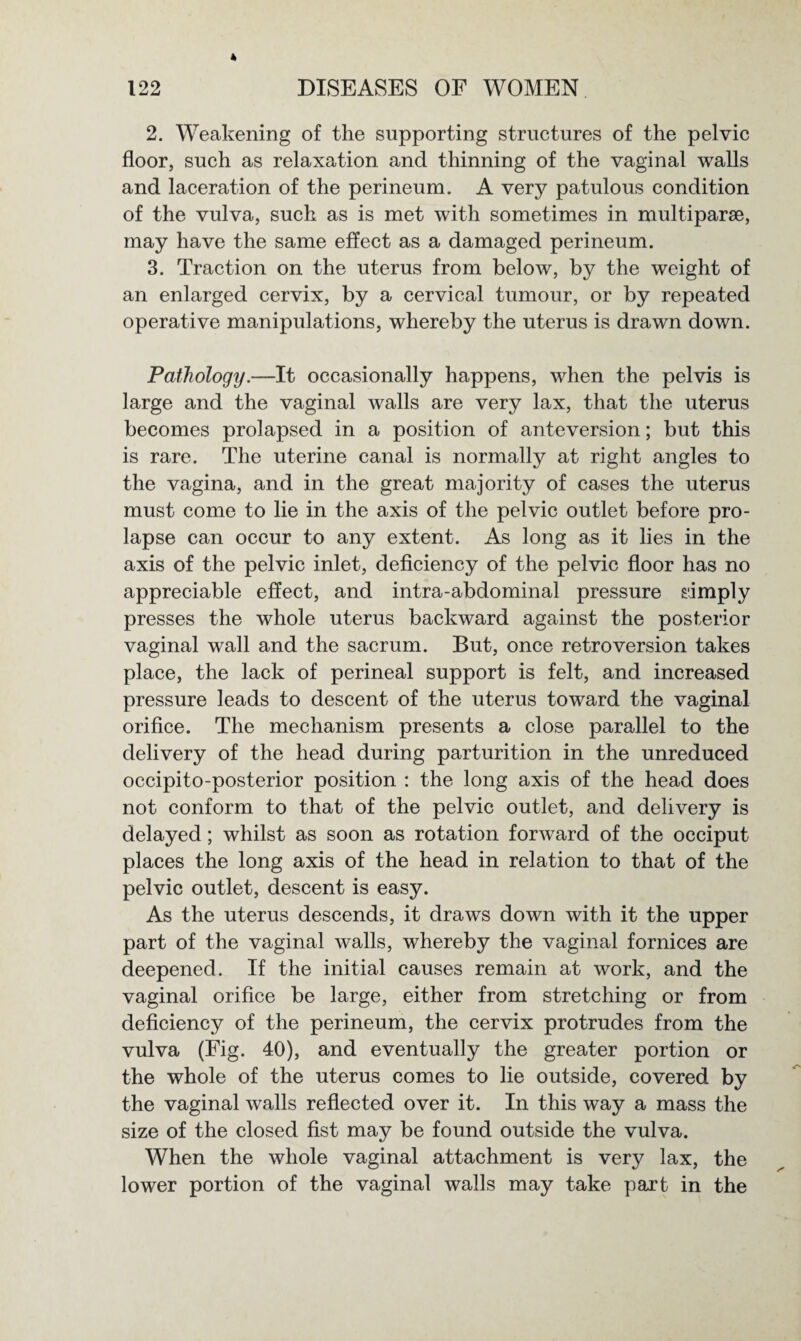 2. Weakening of the supporting structures of the pelvic floor, such as relaxation and thinning of the vaginal walls and laceration of the perineum. A very patulous condition of the vulva, such as is met with sometimes in multiparse, may have the same effect as a damaged perineum. 3. Traction on the uterus from below, by the weight of an enlarged cervix, by a cervical tumour, or by repeated operative manipulations, whereby the uterus is drawn down. Pathology.—It occasionally happens, when the pelvis is large and the vaginal walls are very lax, that the uterus becomes prolapsed in a position of anteversion; but this is rare. The uterine canal is normally at right angles to the vagina, and in the great majority of cases the uterus must come to lie in the axis of the pelvic outlet before pro¬ lapse can occur to any extent. As long as it lies in the axis of the pelvic inlet, deficiency of the pelvic floor has no appreciable effect, and intra-abdominal pressure simply presses the whole uterus backward against the posterior vaginal wall and the sacrum. But, once retroversion takes place, the lack of perineal support is felt, and increased pressure leads to descent of the uterus toward the vaginal orifice. The mechanism presents a close parallel to the delivery of the head during parturition in the unreduced occipito-posterior position : the long axis of the head does not conform to that of the pelvic outlet, and delivery is delayed; whilst as soon as rotation forward of the occiput places the long axis of the head in relation to that of the pelvic outlet, descent is easy. As the uterus descends, it draws down with it the upper part of the vaginal walls, whereby the vaginal fornices are deepened. If the initial causes remain at work, and the vaginal orifice be large, either from stretching or from deficiency of the perineum, the cervix protrudes from the vulva (Fig. 40), and eventually the greater portion or the whole of the uterus comes to lie outside, covered by the vaginal walls reflected over it. In this way a mass the size of the closed fist may be found outside the vulva. When the whole vaginal attachment is very lax, the lower portion of the vaginal walls may take part in the