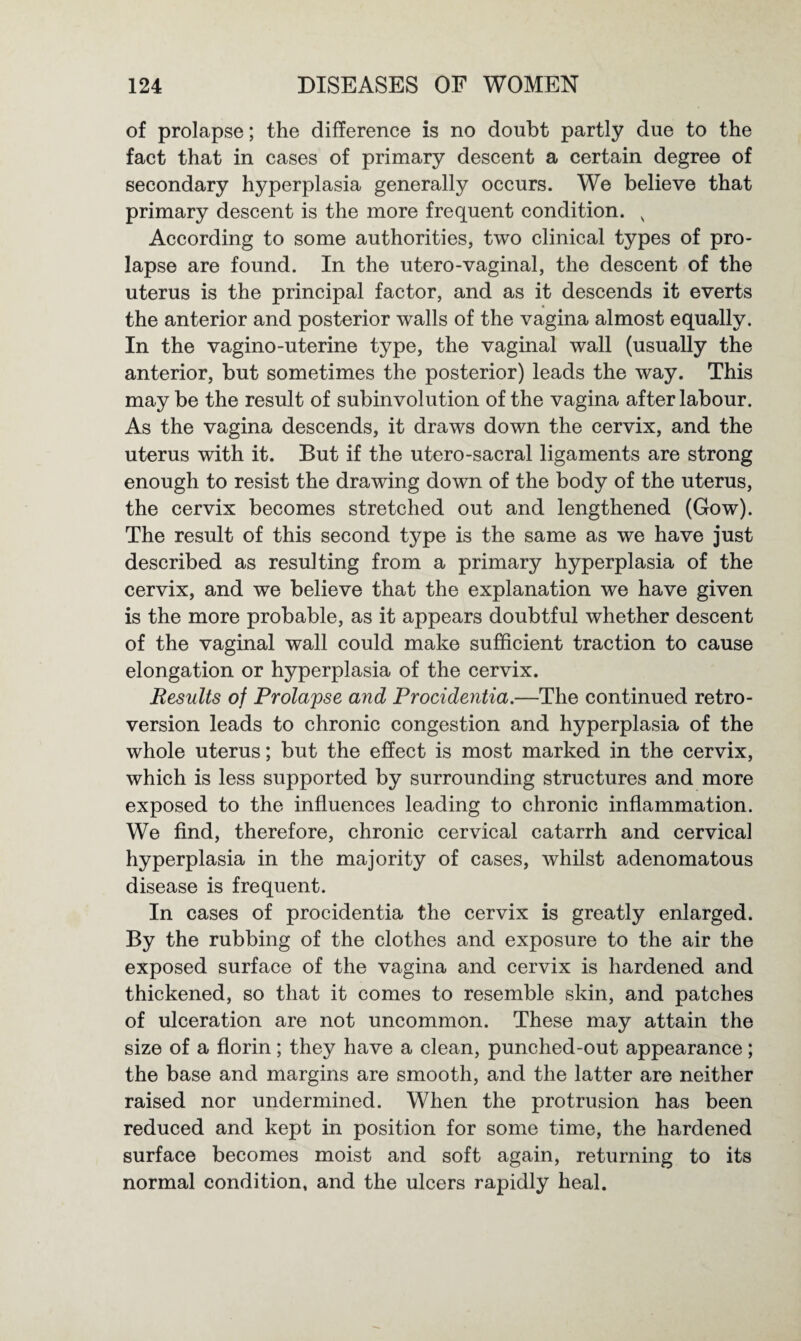 of prolapse; the difference is no doubt partly due to the fact that in cases of primary descent a certain degree of secondary hyperplasia generally occurs. We believe that primary descent is the more frequent condition. v According to some authorities, two clinical types of pro¬ lapse are found. In the utero-vaginal, the descent of the uterus is the principal factor, and as it descends it everts the anterior and posterior walls of the vagina almost equally. In the vagino-uterine type, the vaginal wall (usually the anterior, but sometimes the posterior) leads the way. This may be the result of subinvolution of the vagina after labour. As the vagina descends, it draws down the cervix, and the uterus with it. But if the utero-sacral ligaments are strong enough to resist the drawing down of the body of the uterus, the cervix becomes stretched out and lengthened (Gow). The result of this second type is the same as we have just described as resulting from a primary hyperplasia of the cervix, and we believe that the explanation we have given is the more probable, as it appears doubtful whether descent of the vaginal wall could make sufficient traction to cause elongation or hyperplasia of the cervix. Results of Prolapse and Procidentia.—The continued retro¬ version leads to chronic congestion and hyperplasia of the whole uterus; but the effect is most marked in the cervix, which is less supported by surrounding structures and more exposed to the influences leading to chronic inflammation. We find, therefore, chronic cervical catarrh and cervical hyperplasia in the majority of cases, whilst adenomatous disease is frequent. In cases of procidentia the cervix is greatly enlarged. By the rubbing of the clothes and exposure to the air the exposed surface of the vagina and cervix is hardened and thickened, so that it comes to resemble skin, and patches of ulceration are not uncommon. These may attain the size of a florin; they have a clean, punched-out appearance; the base and margins are smooth, and the latter are neither raised nor undermined. When the protrusion has been reduced and kept in position for some time, the hardened surface becomes moist and soft again, returning to its normal condition, and the ulcers rapidly heal.