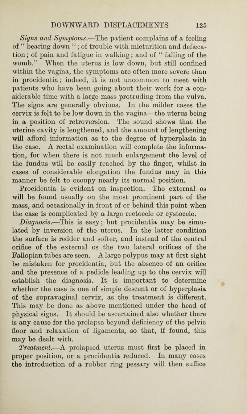 Signs and Sijynptoms.—The patient complains of a feeling of “ bearing down ” ; of trouble with micturition and defeca¬ tion ; of pain and fatigue in walking; and of “ falling of the womb.” When the uterus is low down, but still confined within the vagina, the symptoms are often more severe than in procidentia; indeed, it is not uncommon to meet with patients who have been going about their work for a con¬ siderable time with a large mass protruding from the vulva. The signs are generally obvious. In the milder cases the cervix is felt to be low down in the vagina—the uterus being in a position of retroversion. The sound shows that the uterine cavity is lengthened, and the amount of lengthening will afford information as to the degree of hyperplasia in the case. A rectal examination will complete the informa¬ tion, for when there is not much enlargement the level of the fundus will be easily reached by the finger, whilst in cases of considerable elongation the fundus may in this manner be felt to occupy nearly its normal position. Procidentia is evident on inspection. The external os will be found usually on the most prominent part of the mass, and occasionally in front of or behind this point when the case is complicated by a large rectocele or cystocele. Diagnosis.—This is easy; but procidentia may be simu¬ lated by inversion of the uterus. In the latter condition the surface is redder and softer, and instead of the central orifice of the external os the two lateral orifices of the Fallopian tubes are seen. A large polypus may at first sight be mistaken for procidentia, but the absence of an orifice and the presence of a pedicle leading up to the cervix will establish the diagnosis. It is important to determine whether the case is one of simple descent or of hyperplasia of the supravaginal cervix, as the treatment is different. This may be done as above mentioned under the head of physical signs. It should be ascertained also whether there is any cause for the prolapse beyond deficiency of the pelvic floor and relaxation of ligaments, so that, if found, this may be dealt with. Treatment.—A prolapsed uterus must first be placed in proper position, or a procidentia reduced. In many cases the introduction of a rubber ring pessary will then suffice