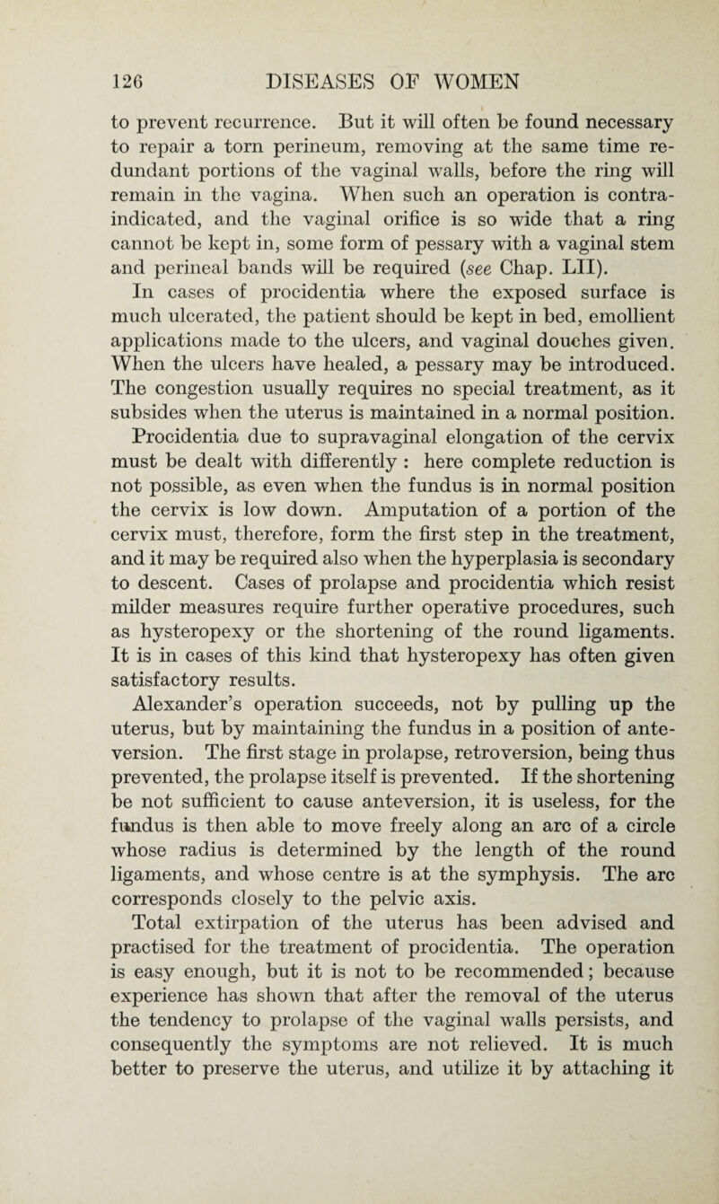 to prevent recurrence. But it will often be found necessary to repair a torn perineum, removing at the same time re¬ dundant portions of the vaginal walls, before the ring will remain in the vagina. When such an operation is contra¬ indicated, and the vaginal orifice is so wide that a ring cannot be kept in, some form of pessary with a vaginal stem and perineal bands will be required (see Chap. LII). In cases of procidentia where the exposed surface is much ulcerated, the patient should be kept in bed, emollient applications made to the ulcers, and vaginal douches given. When the ulcers have healed, a pessary may be introduced. The congestion usually requires no special treatment, as it subsides when the uterus is maintained in a normal position. Procidentia due to supravaginal elongation of the cervix must be dealt with differently : here complete reduction is not possible, as even when the fundus is in normal position the cervix is low down. Amputation of a portion of the cervix must, therefore, form the first step in the treatment, and it may be required also when the hyperplasia is secondary to descent. Cases of prolapse and procidentia which resist milder measures require further operative procedures, such as hysteropexy or the shortening of the round ligaments. It is in cases of this kind that hysteropexy has often given satisfactory results. Alexander’s operation succeeds, not by pulling up the uterus, but by maintaining the fundus in a position of ante- version. The first stage in prolapse, retroversion, being thus prevented, the prolapse itself is prevented. If the shortening be not sufficient to cause anteversion, it is useless, for the fundus is then able to move freely along an arc of a circle whose radius is determined by the length of the round ligaments, and whose centre is at the symphysis. The arc corresponds closely to the pelvic axis. Total extirpation of the uterus has been advised and practised for the treatment of procidentia. The operation is easy enough, but it is not to be recommended; because experience has shown that after the removal of the uterus the tendency to prolapse of the vaginal walls persists, and consequently the symptoms are not relieved. It is much better to preserve the uterus, and utilize it by attaching it