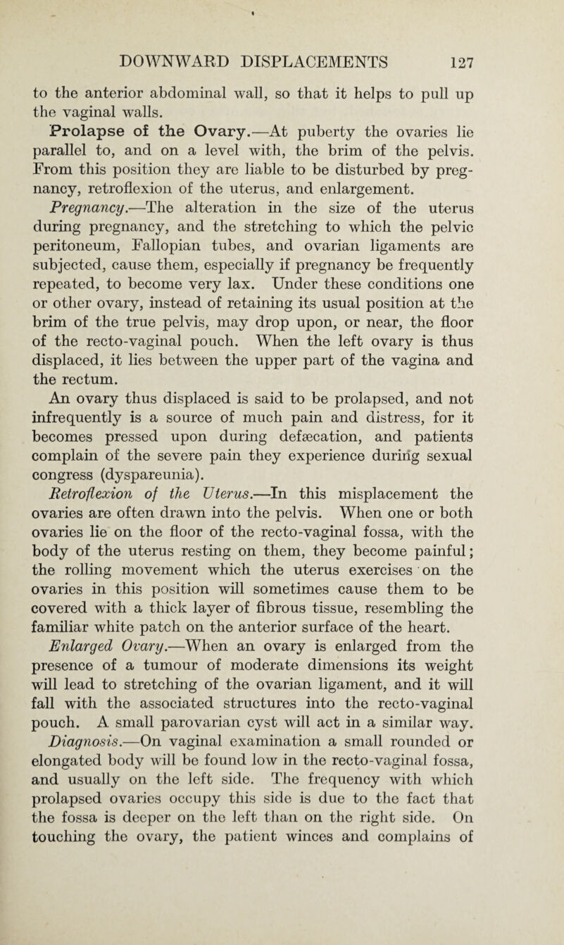 to the anterior abdominal wall, so that it helps to pull up the vaginal walls. Prolapse of the Ovary.—At puberty the ovaries lie parallel to, and on a level with, the brim of the pelvis. From this position they are liable to be disturbed by preg¬ nancy, retroflexion of the uterus, and enlargement. Pregnancy.—The alteration hi the size of the uterus during pregnancy, and the stretching to which the pelvic peritoneum, Fallopian tubes, and ovarian ligaments are subjected, cause them, especially if pregnancy be frequently repeated, to become very lax. Under these conditions one or other ovary, instead of retaining its usual position at the brim of the true pelvis, may drop upon, or near, the floor of the recto-vaginal pouch. When the left ovary is thus displaced, it lies between the upper part of the vagina and the rectum. An ovary thus displaced is said to be prolapsed, and not infrequently is a source of much pain and distress, for it becomes pressed upon during defsecation, and patients complain of the severe pain they experience during sexual congress (dyspareunia). Retroflexion of the TJterus.—In this misplacement the ovaries are often drawn into the pelvis. When one or both ovaries lie on the floor of the recto-vaginal fossa, with the body of the uterus resting on them, they become painful; the rolling movement which the uterus exercises on the ovaries in this position will sometimes cause them to be covered with a thick layer of fibrous tissue, resembling the familiar white patch on the anterior surface of the heart. Enlarged Ovary.—When an ovary is enlarged from the presence of a tumour of moderate dimensions its weight will lead to stretching of the ovarian ligament, and it will fall with the associated structures into the recto-vaginal pouch. A small parovarian cyst will act in a similar way. Diag?iosis.—On vaginal examination a small rounded or elongated body will be found low in the recto-vaginal fossa, and usually on the left side. The frequency with which prolapsed ovaries occupy this side is due to the fact that the fossa is deeper on the left than on the right side. On touching the ovary, the patient winces and complains of