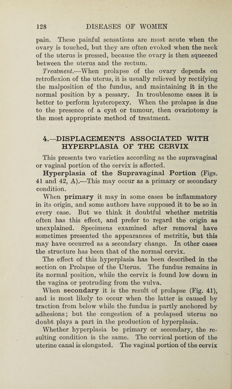 pain. These painful sensations are most acute when the ovary is touched, but they are often evoked when the neck of the uterus is pressed, because the ovary is then squeezed between the uterus and the rectum. Treatment.—When prolapse of the ovary depends on retroflexion of the uterus, it is usually relieved by rectifying the malposition of the fundus, and maintaining it in the normal position by a pessary. In troublesome cases it is better to perform hysteropexy. When the prolapse is due to the presence of a cyst or tumour, then ovariotomy is the most appropriate method of treatment. 4.—DISPLACEMENTS ASSOCIATED WITH HYPERPLASIA OF THE CERVIX This presents two varieties according as the supravaginal or vaginal portion of the cervix is affected. Hyperplasia of the Supravaginal Portion (Figs. 41 and 42, A).—This may occur as a primary or secondary condition. When primary it may in some cases be inflammatory in its origin, and some authors have supposed it to be so in every case. But we think it doubtful whether metritis often has this effect, and prefer to regard the origin as unexplained. Specimens examined after removal have sometimes presented the appearances of metritis, but this may have occurred as a secondary change. In other cases the structure has been that of the normal cervix. The effect of this hyperplasia has been described in the section on Prolapse of the Uterus. The fundus remains in its normal position, while the cervix is found low down in the vagina or protruding from the vulva. When secondary it is the result of prolapse (Fig. 41), and is most likely to occur when the latter is caused by traction from below while the fundus is partly anchored by adhesions; but the congestion of a prolapsed uterus no doubt plays a part in the production of hyperplasia. Whether hyperplasia be primary or secondary, the re¬ sulting condition is the same. The cervical portion of the uterine canal is elongated. The vaginal portion of the cervix