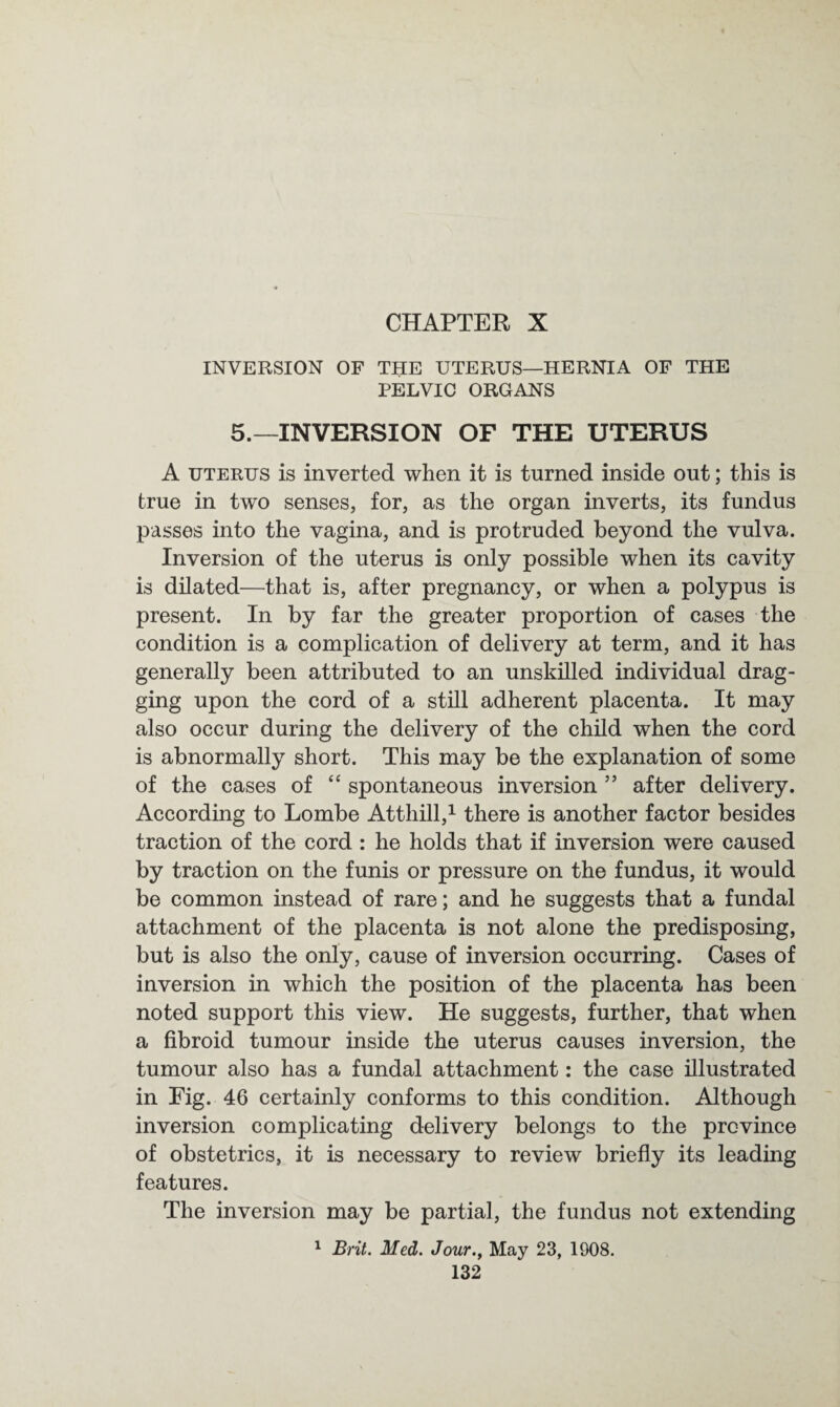 CHAPTER X INVERSION OF THE UTERUS—HERNIA OF THE PELVIC ORGANS 5.—INVERSION OF THE UTERUS A uterus is inverted when it is turned inside out; this is true in two senses, for, as the organ inverts, its fundus passes into the vagina, and is protruded beyond the vulva. Inversion of the uterus is only possible when its cavity is dilated—that is, after pregnancy, or when a polypus is present. In by far the greater proportion of cases the condition is a complication of delivery at term, and it has generally been attributed to an unskilled individual drag¬ ging upon the cord of a still adherent placenta. It may also occur during the delivery of the child when the cord is abnormally short. This may be the explanation of some of the cases of “ spontaneous inversion ” after delivery. According to Lombe Atthill,1 there is another factor besides traction of the cord : he holds that if inversion were caused by traction on the funis or pressure on the fundus, it would be common instead of rare; and he suggests that a fundal attachment of the placenta is not alone the predisposing, but is also the only, cause of inversion occurring. Cases of inversion in which the position of the placenta has been noted support this view. He suggests, further, that when a fibroid tumour inside the uterus causes inversion, the tumour also has a fundal attachment: the case illustrated in Fig. 46 certainly conforms to this condition. Although inversion complicating delivery belongs to the province of obstetrics, it is necessary to review briefly its leading features. The inversion may be partial, the fundus not extending 1 Brit. Med. Jour., May 23, 1908.