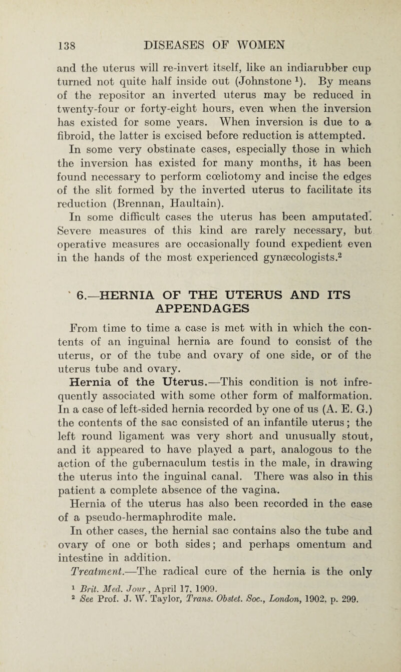 and the uterus will re-invert itself, like an indiarubber cup turned not quite half inside out (Johnstone x). By means of the repositor an inverted uterus may be reduced in twenty-four or forty-eight hours, even when the inversion has existed for some years. When inversion is due to a fibroid, the latter is excised before reduction is attempted. In some very obstinate cases, especially those in which the inversion has existed for many months, it has been found necessary to perform coeliotomy and incise the edges of the slit formed by the inverted uterus to facilitate its reduction (Brennan, Haultain). In some difficult cases the uterus has been amputated. Severe measures of this kind are rarely necessary, but operative measures are occasionally found expedient even in the hands of the most experienced gynecologists.2 % 6.—HERNIA OF THE UTERUS AND ITS APPENDAGES From time to time a case is met with in which the con¬ tents of an inguinal hernia are found to consist of the uterus, or of the tube and ovary of one side, or of the uterus tube and ovary. Hernia of the Uterus.—This condition is not infre¬ quently associated with some other form of malformation. In a case of left-sided hernia recorded by one of us (A. E. G.) the contents of the sac consisted of an infantile uterus; the left round ligament was very short and unusually stout, and it appeared to have played a part, analogous to the auction of the gubernaculum testis in the male, in drawing the uterus into the inguinal canal. There was also in this patient a complete absence of the vagina. Hernia of the uterus has also been recorded in the case of a pseudo-hermaphrodite male. In other cases, the hernial sac contains also the tube and ovary of one or both sides; and perhaps omentum and intestine in addition. Treatment.—The radical cure of the hernia is the only 1 Brit. Med. Jour., April 17, 1909. 2 See Prof. J. W. Taylor, Trans. Obstet. Soc., London, 1902, p. 299.