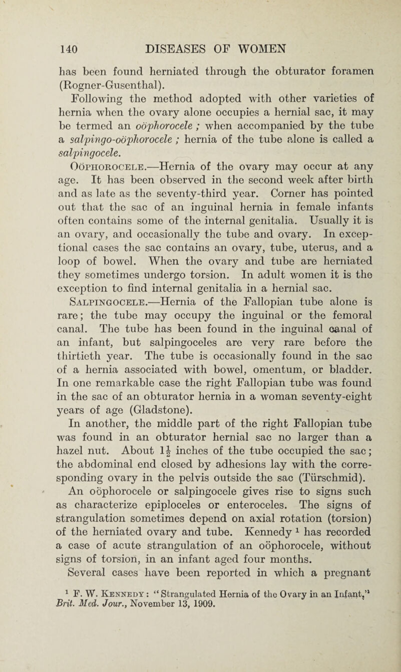 has been found herniated through the obturator foramen (Rogner-Gusenthal). Following the method adopted with other varieties of hernia when the ovary alone occupies a hernial sac, it may be termed an oophorocele ; when accompanied by the tube a salpingo-oopliorocele ; hernia of the tube alone is called a salpingocele. Oophorocele.—Hernia of the ovary may occur at any age. It has been observed in the second week after birth and as late as the seventy-third year. Corner has pointed out that the sac of an inguinal hernia in female infants often contains some of the internal genitalia. Usually it is an ovary, and occasionally the tube and ovary. In excep¬ tional cases the sac contains an ovary, tube, uterus, and a loop of bowel. When the ovary and tube are herniated they sometimes undergo torsion. In adult women it is the exception to find internal genitalia in a hernial sac. Salpingocele.—Hernia of the Fallopian tube alone is rare; the tube may occupy the inguinal or the femoral canal. The tube has been found in the inguinal canal of an infant, but salpingoceles are very rare before the thirtieth year. The tube is occasionally found in the sac of a hernia associated with bowel, omentum, or bladder. In one remarkable case the right Fallopian tube was found in the sac of an obturator hernia in a woman seventy-eight years of age (Gladstone). In another, the middle part of the right Fallopian tube was found in an obturator hernial sac no larger than a hazel nut. About 1| inches of the tube occupied the sac; the abdominal end closed by adhesions lay with the corre¬ sponding ovary in the pelvis outside the sac (Tiirschmid). An oophorocele or salpingocele gives rise to signs such as characterize epiploceles or enteroceles. The signs of strangulation sometimes depend on axial rotation (torsion) of the herniated ovary and tube. Kennedy 1 has recorded a case of acute strangulation of an oophorocele, without signs of torsion, in an infant aged four months. Several cases have been reported in which a pregnant 1 F. W. Kennedy : “ Strangulated Hernia of the Ovary in an Infant,’* Brit. Med. Jour., November 13, 1909.