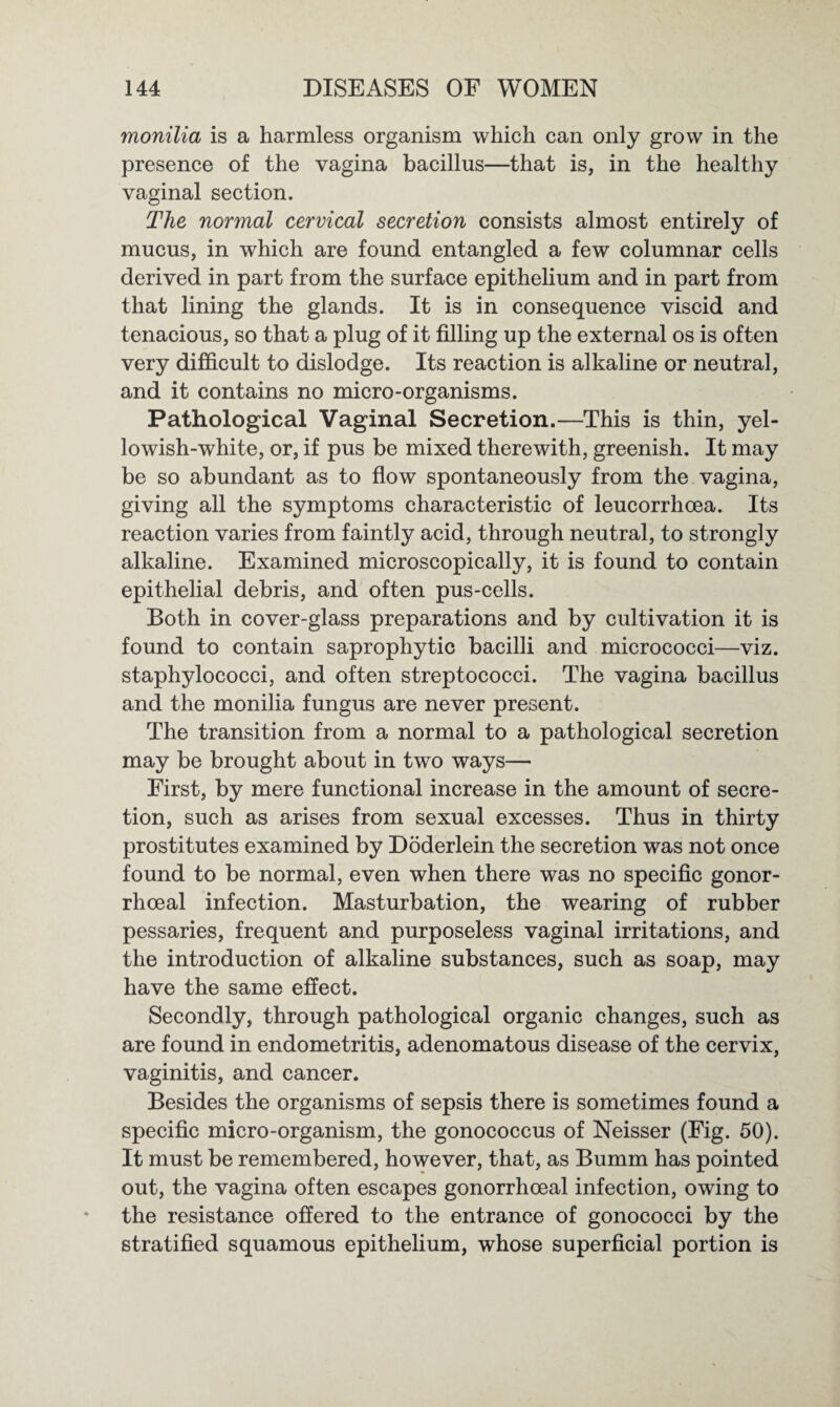 monilia is a harmless organism which can only grow in the presence of the vagina bacillus—that is, in the healthy vaginal section. The normal cervical secretion consists almost entirely of mucus, in which are found entangled a few columnar cells derived in part from the surface epithelium and in part from that lining the glands. It is in consequence viscid and tenacious, so that a plug of it filling up the external os is often very difficult to dislodge. Its reaction is alkaline or neutral, and it contains no micro-organisms. Pathological Vaginal Secretion.—This is thin, yel¬ lowish-white, or, if pus be mixed therewith, greenish. It may be so abundant as to flow spontaneously from the vagina, giving all the symptoms characteristic of leucorrhoea. Its reaction varies from faintly acid, through neutral, to strongly alkaline. Examined microscopically, it is found to contain epithelial debris, and often pus-cells. Both in cover-glass preparations and by cultivation it is found to contain saprophytic bacilli and micrococci—viz. staphylococci, and often streptococci. The vagina bacillus and the monilia fungus are never present. The transition from a normal to a pathological secretion may be brought about in two ways— First, by mere functional increase in the amount of secre¬ tion, such as arises from sexual excesses. Thus in thirty prostitutes examined by Doderlein the secretion was not once found to be normal, even when there was no specific gonor¬ rhoeal infection. Masturbation, the wearing of rubber pessaries, frequent and purposeless vaginal irritations, and the introduction of alkaline substances, such as soap, may have the same effect. Secondly, through pathological organic changes, such as are found in endometritis, adenomatous disease of the cervix, vaginitis, and cancer. Besides the organisms of sepsis there is sometimes found a specific micro-organism, the gonococcus of Neisser (Fig. 50). It must be remembered, however, that, as Bumm has pointed out, the vagina often escapes gonorrhoeal infection, owing to the resistance offered to the entrance of gonococci by the stratified squamous epithelium, whose superficial portion is