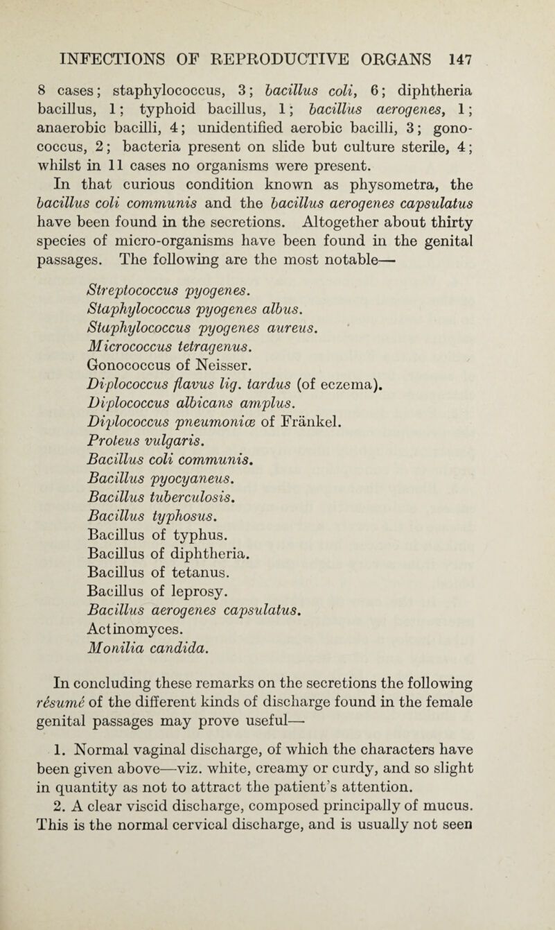 8 cases; staphylococcus, 3; bacillus coli, 6; diphtheria bacillus, 1; typhoid bacillus, 1; bacillus aerogenesy 1; anaerobic bacilli, 4; unidentified aerobic bacilli, 3; gono¬ coccus, 2; bacteria present on slide but culture sterile, 4; whilst in 11 cases no organisms were present. In that curious condition known as physometra, the bacillus coli communis and the bacillus aerogenes capsulatus have been found in the secretions. Altogether about thirty species of micro-organisms have been found in the genital passages. The following are the most notable— Streptococcus pyogenes. Staphylococcus pyogenes albus. Staphylococcus pyogenes aureus. Micrococcus tetragenus. Gonococcus of Neisser. Diplococcus flavus lig. tardus (of eczema). Diplococcus albicans amplus. Diplococcus pneumonice of Frankel. Proteus vulgaris. Bacillus coli communis. Bacillus pyocyaneus. Bacillus tuberculosis. Bacillus typhosus. Bacillus of typhus. Bacillus of diphtheria. Bacillus of tetanus. Bacillus of leprosy. Bacillus aerogenes capsulatus. Actinomyces. Monilia Candida. In concluding these remarks on the secretions the following resume of the different kinds of discharge found in the female genital passages may prove useful— 1. Normal vaginal discharge, of which the characters have been given above—viz. white, creamy or curdy, and so slight in quantity as not to attract the patient’s attention. 2. A clear viscid discharge, composed principally of mucus. This is the normal cervical discharge, and is usually not seen