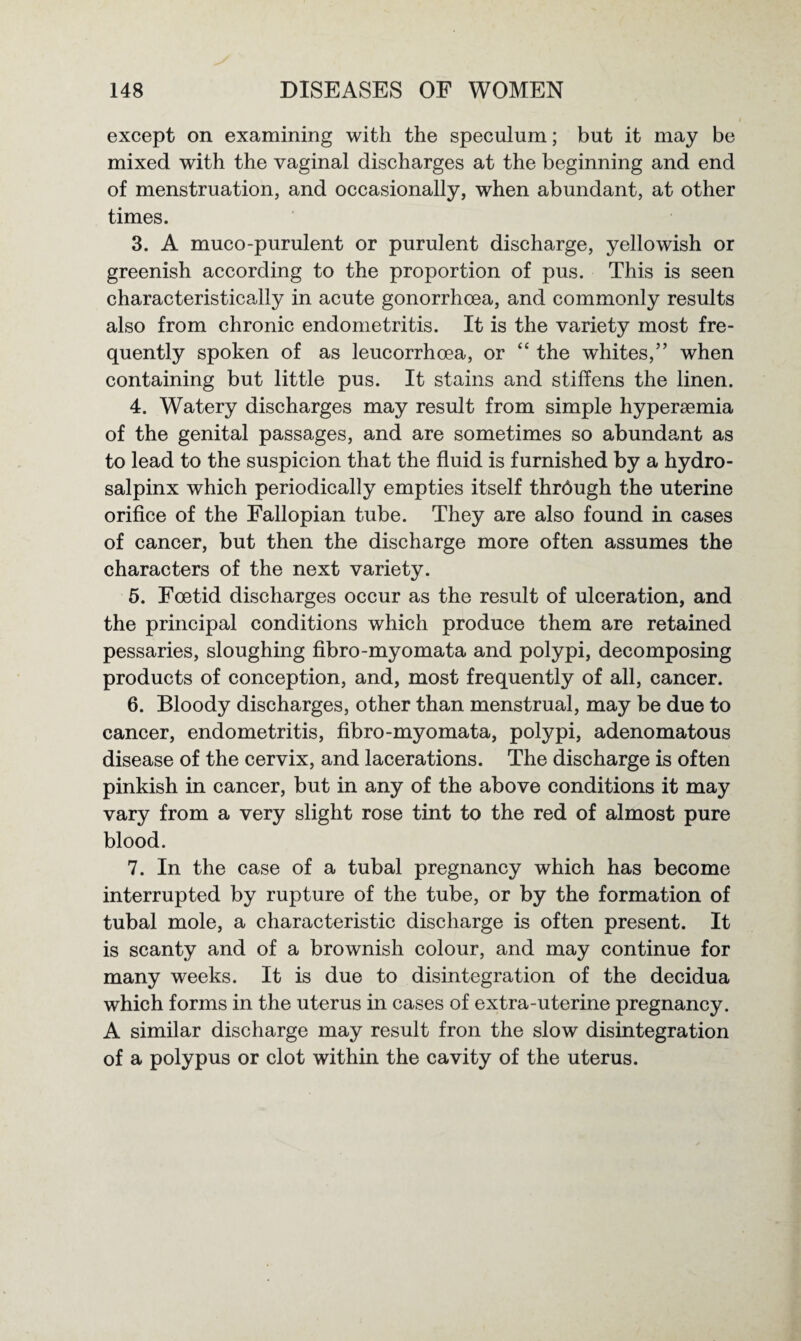 except on examining with the speculum; but it may be mixed with the vaginal discharges at the beginning and end of menstruation, and occasionally, when abundant, at other times. 3. A muco-purulent or purulent discharge, yellowish or greenish according to the proportion of pus. This is seen characteristically in acute gonorrhoea, and commonly results also from chronic endometritis. It is the variety most fre¬ quently spoken of as leucorrhcea, or “ the whites,” when containing but little pus. It stains and stiffens the linen. 4. Watery discharges may result from simple hyperaemia of the genital passages, and are sometimes so abundant as to lead to the suspicion that the fluid is furnished by a hydro¬ salpinx which periodically empties itself thrdugh the uterine orifice of the Fallopian tube. They are also found in cases of cancer, but then the discharge more often assumes the characters of the next variety. 5. Foetid discharges occur as the result of ulceration, and the principal conditions which produce them are retained pessaries, sloughing fibro-myomata and polypi, decomposing products of conception, and, most frequently of all, cancer. 6. Bloody discharges, other than menstrual, may be due to cancer, endometritis, fibro-myomata, polypi, adenomatous disease of the cervix, and lacerations. The discharge is often pinkish in cancer, but in any of the above conditions it may vary from a very slight rose tint to the red of almost pure blood. 7. In the case of a tubal pregnancy which has become interrupted by rupture of the tube, or by the formation of tubal mole, a characteristic discharge is often present. It is scanty and of a brownish colour, and may continue for many weeks. It is due to disintegration of the decidua which forms in the uterus in cases of extra-uterine pregnancy. A similar discharge may result fron the slow disintegration of a polypus or clot within the cavity of the uterus.