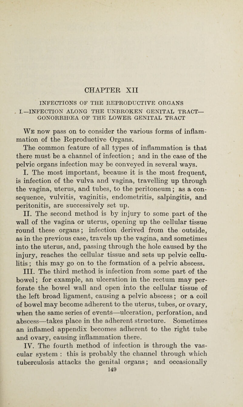 CHAPTER XII INFECTIONS OF THE REPRODUCTIVE ORGANS . I.—INFECTION ALONG THE UNBROKEN GENITAL TRACT— GONORRHCEA OF THE LOWER GENITAL TRACT We now pass on to consider the various forms of inflam¬ mation of the Reproductive Organs. The common feature of all types of inflammation is that there must be a channel of infection; and in the case of the pelvic organs infection may be conveyed in several ways. I. The most important, because it is the most frequent, is infection of the vulva and vagina, travelling up through the vagina, uterus, and tubes, to the peritoneum; as a con¬ sequence, vulvitis, vaginitis, endometritis, salpingitis, and peritonitis, are successively set up. II. The second method is by injury to some part of the wall of the vagina or uterus, opening up the cellular tissue round these organs; infection derived from the outside, as in the previous case, travels up the vagina, and sometimes into the uterus, and, passing through the hole caused by the injury, reaches the cellular tissue and sets up pelvic cellu¬ litis ; this may go on to the formation of a pelvic abscess. III. The third method is infection from some part of the bowel; for example, an ulceration in the rectum may per¬ forate the bowel wall and open into the cellular tissue of the left broad ligament, causing a pelvic abscess; or a coil of bowel may become adherent to the uterus, tubes, or ovary, when the same series of events—ulceration, perforation, and abscess—takes place in the adherent structure. Sometimes an inflamed appendix becomes adherent to the right tube and ovary, causing inflammation there. IV. The fourth method of infection is through the vas¬ cular system : this is probably the channel through which tuberculosis attacks the genital organs; and occasionally
