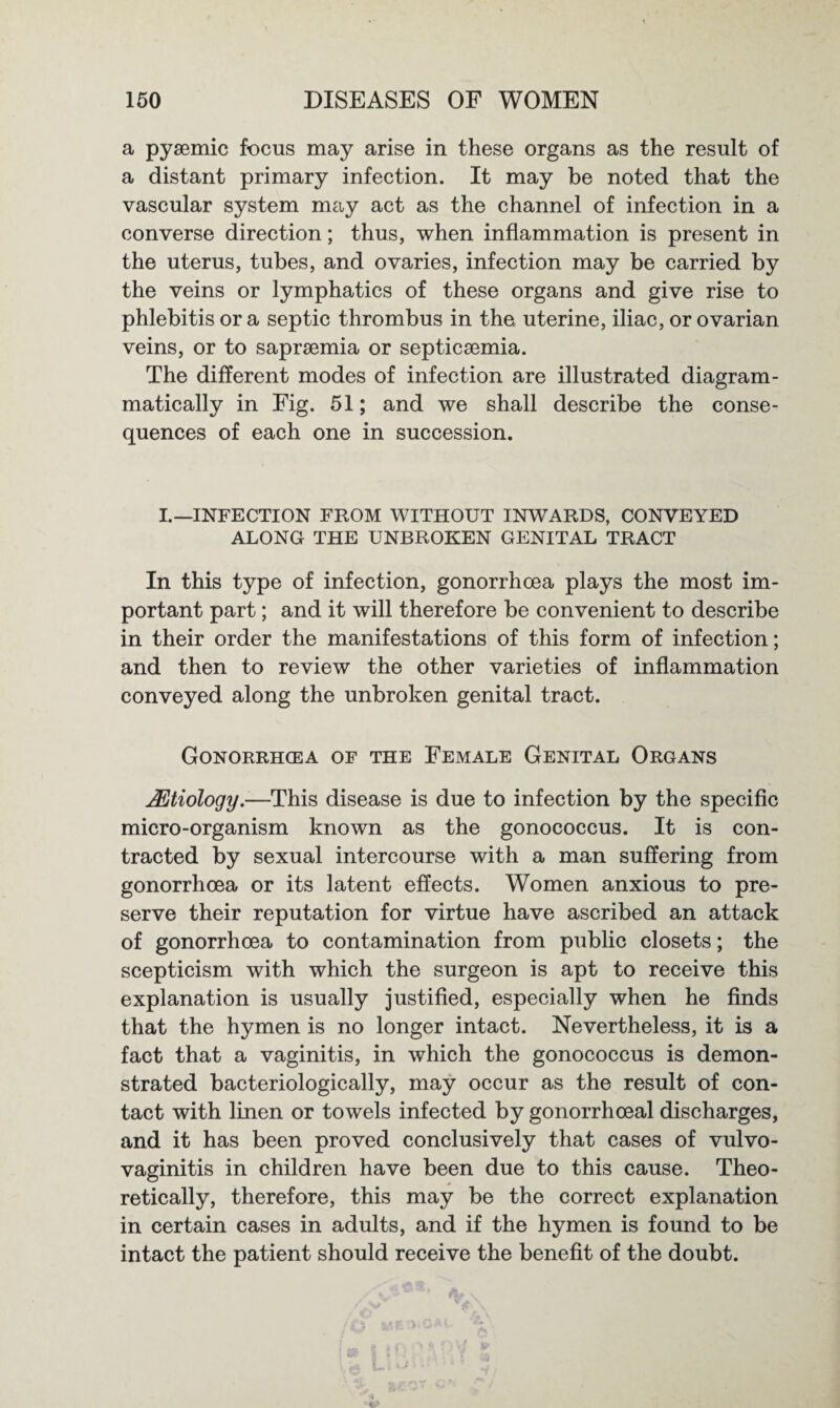 a pyaemic focus may arise in these organs as the result of a distant primary infection. It may be noted that the vascular system may act as the channel of infection in a converse direction; thus, when inflammation is present in the uterus, tubes, and ovaries, infection may be carried by the veins or lymphatics of these organs and give rise to phlebitis ora septic thrombus in the uterine, iliac, or ovarian veins, or to saprsemia or septicaemia. The different modes of infection are illustrated diagram- matically in Fig. 51; and we shall describe the conse¬ quences of each one in succession. I.—INFECTION FROM WITHOUT INWARDS, CONVEYED ALONG THE UNBROKEN GENITAL TRACT In this type of infection, gonorrhoea plays the most im¬ portant part; and it will therefore be convenient to describe in their order the manifestations of this form of infection; and then to review the other varieties of inflammation conveyed along the unbroken genital tract. Gonorrhoea of the Female Genital Organs JEtiology.—This disease is due to infection by the specific micro-organism known as the gonococcus. It is con¬ tracted by sexual intercourse with a man suffering from gonorrhoea or its latent effects. Women anxious to pre¬ serve their reputation for virtue have ascribed an attack of gonorrhoea to contamination from public closets; the scepticism with which the surgeon is apt to receive this explanation is usually justified, especially when he finds that the hymen is no longer intact. Nevertheless, it is a fact that a vaginitis, in which the gonococcus is demon¬ strated bacteriologically, may occur as the result of con¬ tact with linen or towels infected by gonorrhoeal discharges, and it has been proved conclusively that cases of vulvo¬ vaginitis in children have been due to this cause. Theo¬ retically, therefore, this may be the correct explanation in certain cases in adults, and if the hymen is found to be intact the patient should receive the benefit of the doubt.