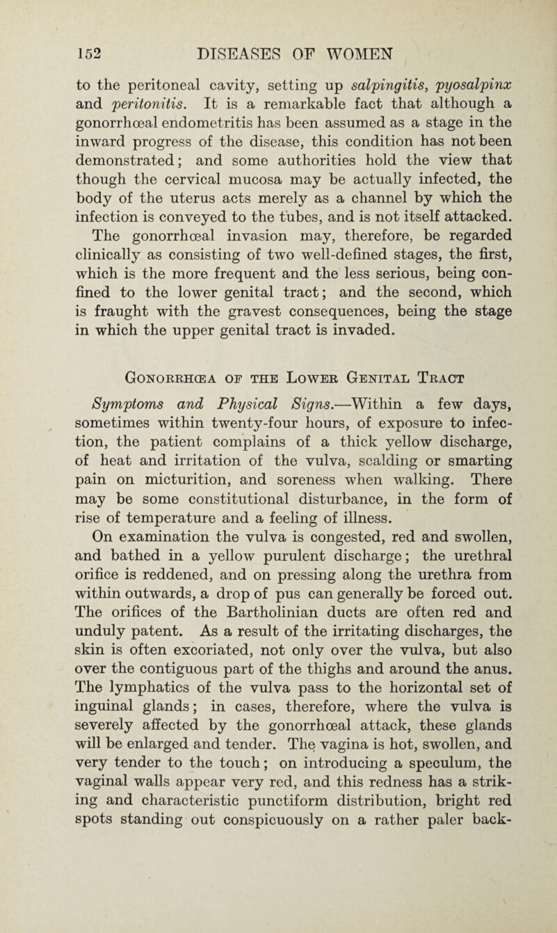 to the peritoneal cavity, setting up salpingitis, pyosalpinx and peritonitis. It is a remarkable fact that although a gonorrhoeal endometritis has been assumed as a stage in the inward progress of the disease, this condition has not been demonstrated; and some authorities hold the view that though the cervical mucosa may be actually infected, the body of the uterus acts merely as a channel by which the infection is conveyed to the tubes, and is not itself attacked. The gonorrhoeal invasion may, therefore, be regarded clinically as consisting of two well-defined stages, the first, which is the more frequent and the less serious, being con¬ fined to the lower genital tract; and the second, which is fraught with the gravest consequences, being the stage in which the upper genital tract is invaded. Gonorrhoea of the Lower Genital Tract Symptoms and Physical Signs.—Within a few days, sometimes within twenty-four hours, of exposure to infec¬ tion, the patient complains of a thick yellow discharge, of heat and irritation of the vulva, scalding or smarting pain on micturition, and soreness when walking. There may be some constitutional disturbance, in the form of rise of temperature and a feeling of illness. On examination the vulva is congested, red and swollen, and bathed in a yellow purulent discharge; the urethral orifice is reddened, and on pressing along the urethra from within outwards, a drop of pus can generally be forced out. The orifices of the Bartholinian ducts are often red and unduly patent. As a result of the irritating discharges, the skin is often excoriated, not only over the vulva, but also over the contiguous part of the thighs and around the anus. The lymphatics of the vulva pass to the horizontal set of inguinal glands; in cases, therefore, where the vulva is severely affected by the gonorrhoeal attack, these glands will be enlarged and tender. The vagina is hot, swollen, and very tender to the touch; on introducing a speculum, the vaginal walls appear very red, and this redness has a strik¬ ing and characteristic punctiform distribution, bright red spots standing out conspicuously on a rather paler back-