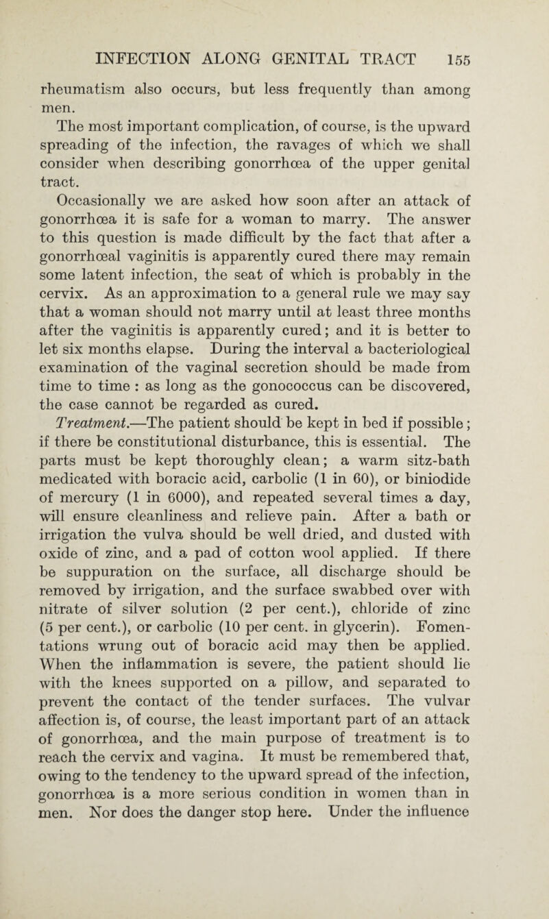 rheumatism also occurs, but less frequently than among men. The most important complication, of course, is the upward spreading of the infection, the ravages of which we shall consider when describing gonorrhoea of the upper genital tract. Occasionally we are asked how soon after an attack of gonorrhoea it is safe for a woman to marry. The answer to this question is made difficult by the fact that after a gonorrhoeal vaginitis is apparently cured there may remain some latent infection, the seat of which is probably in the cervix. As an approximation to a general rule we may say that a woman should not marry until at least three months after the vaginitis is apparently cured; and it is better to let six months elapse. During the interval a bacteriological examination of the vaginal secretion should be made from time to time : as long as the gonococcus can be discovered, the case cannot be regarded as cured. Treatment.—The patient should be kept in bed if possible ; if there be constitutional disturbance, this is essential. The parts must be kept thoroughly clean; a warm sitz-bath medicated with boracic acid, carbolic (1 in 60), or biniodide of mercury (1 in 6000), and repeated several times a day, will ensure cleanliness and relieve pain. After a bath or irrigation the vulva should be well dried, and dusted with oxide of zinc, and a pad of cotton wool applied. If there be suppuration on the surface, all discharge should be removed by irrigation, and the surface swabbed over with nitrate of silver solution (2 per cent.), chloride of zinc (5 per cent.), or carbolic (10 per cent, in glycerin). Fomen¬ tations wrung out of boracic acid may then be applied. When the inflammation is severe, the patient should lie with the knees supported on a pillow, and separated to prevent the contact of the tender surfaces. The vulvar affection is, of course, the least important part of an attack of gonorrhoea, and the main purpose of treatment is to reach the cervix and vagina. It must be remembered that, owing to the tendency to the upward spread of the infection, gonorrhoea is a more serious condition in women than in men. Nor does the danger stop here. Under the influence