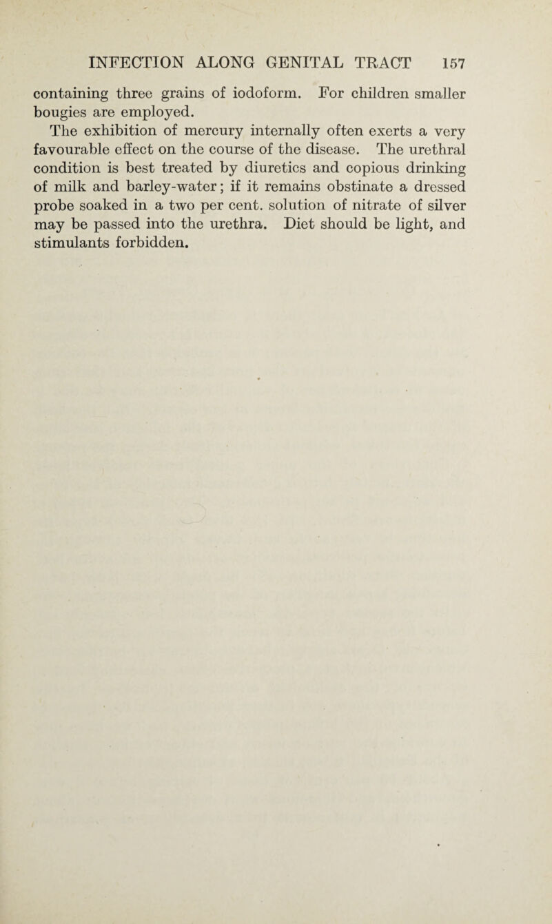 containing three grains of iodoform. For children smaller bougies are employed. The exhibition of mercury internally often exerts a very favourable effect on the course of the disease. The urethral condition is best treated by diuretics and copious drinking of milk and barley-water; if it remains obstinate a dressed probe soaked in a two per cent, solution of nitrate of silver may be passed into the urethra. Diet should be light, and stimulants forbidden.